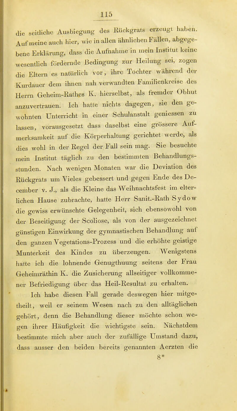 die seitliche Ausbiegung des Kückgrats erzeugt haben. Auf meine auch hier, wie in allen ähnlichen Fällen, abgege- bene Erklärung, dass die Aufnahme in mein Institut keine Avcsentlich fordernde Bedingung zur Heilung sei, zogen die Eltern es natürlich vor, ihre Tochter während der Kurdauer dem ihnen nah verwandten Familienkreise des Herrn Geheim-ßathes K. hierselbst, als fremder Obhut anzuvertrauen. Ich hatte nichts dagegen, sie den ge- wohnten Unterricht in einer Schulanstalt gemessen zu lassen, vorausgesetzt dass daselbst eine grössere Auf- merksamkeit auf die Körperhaltung gerichtet werde, als dies wohl in der Eegel der Fall sein mag. Sie besuchte raein Institut täglich zu den bestimmten Behandlungs- stunden. Nach wenigen Monaten war die Deviation des Kückgi-ats um Vieles gebessert und gegen Ende des De- cember v. J„ als die Kleine das Weihnachtsfest im elter- hchen Hause zubrachte, hatte Herr Sanit.-Rath Sydow die gewiss erwünschte Gelegenheit, sich ebensowohl von der Beseitigung der Scoliose, als von der ausgezeichnet günstigen Einwirkung der gymnastischen Behandlung auf den ganzen Vegetations-Prozess und die erhöhte geistige Munterkeit des Kindes zu überzeugen. Wenigstens hatte ich die lohnende Genugthuung seitens der Frau Geheimräthin K. die Zusicherung allseitiger vollkomme- ner Befriedigung über das Heil-Resultat zu erhalten. Ich habe diesen Fall gerade deswegen hier mitge- theilt, weil er seinem Wesen nach zu den alltäglichen gehört, denn die Behandlung dieser möchte schon we- gen ihrer Häufigkeit die wichtigste sein. Nächstdem bestimmte mich aber auch der zufäUige Umstand dazu, dass ausser den beiden bereits genannten Aerzten die 8*