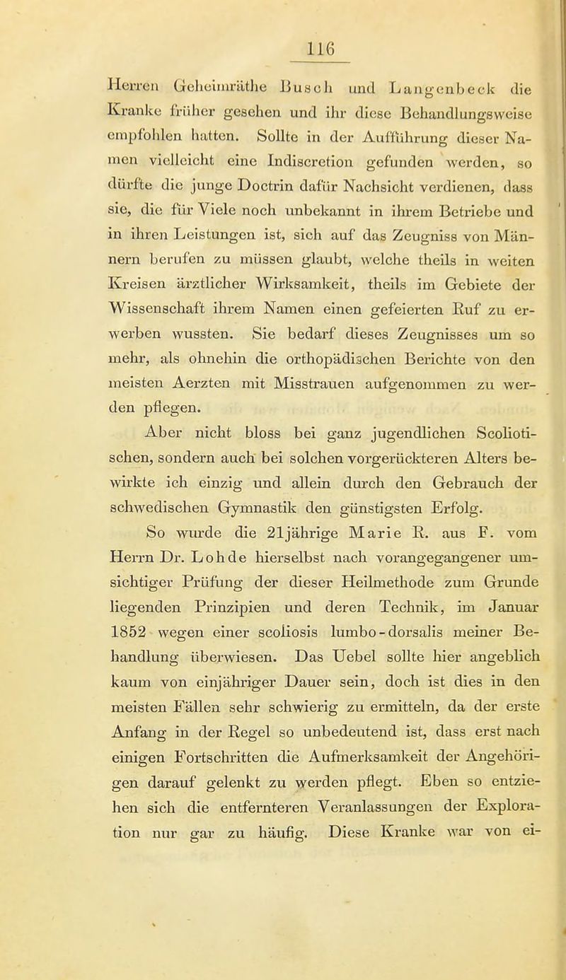 Herren Gelicimräthe Busch und Langenbeck die Kranke früher gesehen und ihr diese Behandlungsweise empfohlen hatten. Sollte in der Aufführung dieser Na- men vielleicht eine Indiscretion gefunden werden, so dürfte die junge Doctrin dafür Nachsicht verdienen, dass sie, die für Viele noch unbekannt in ihrem Betriebe und in ihren Leistungen ist, sich auf das Zeugniss von Män- nern berufen zu müssen glaubt, welche theUs in weiten Kreisen ärztlicher Wirksamkeit, theils im Gebiete der Wissenschaft ihrem Namen einen gefeierten Euf zu er- werben wussten. Sie bedarf dieses Zeugnisses um so mehr, als ohnehin die orthopädischen Berichte von den meisten Aerzten mit Misstrauen aufgenommen zu wer- den pflegen. Aber nicht bloss bei ganz jugendlichen Scolioti- schen, sondern auch bei solchen vorgerückteren Alters be- wirkte ich einzig und allein durch den Gebrauch der schwedischen Gymnastik den günstigsten Erfolg. So wurde die 21jährige Marie R. aus F. vom Herrn Dr. Loh de hierselbst nach vorangegangener um- sichtiger Prüfung der dieser Heilmethode zum Grunde liegenden Prinzipien und deren Technik, im Januar 1852 wegen einer scoliosis lumbo - dorsalis meiner Be- handlung überwiesen. Das Uebel sollte hier angeblich kaum von einjähriger Dauer sein, doch ist dies in den meisten Fällen sehr schwierig zu ermitteln, da der erste Anfang in der Regel so unbedeutend ist, dass erst nach einigen Fortschritten die Aufmerksamkeit der Angehöri- gen darauf gelenkt zu werden pflegt. Eben so entzie- hen sich die entfernteren Veranlassungen der Explora- tion nur gar zu häufig. Diese Kranke war von ei-