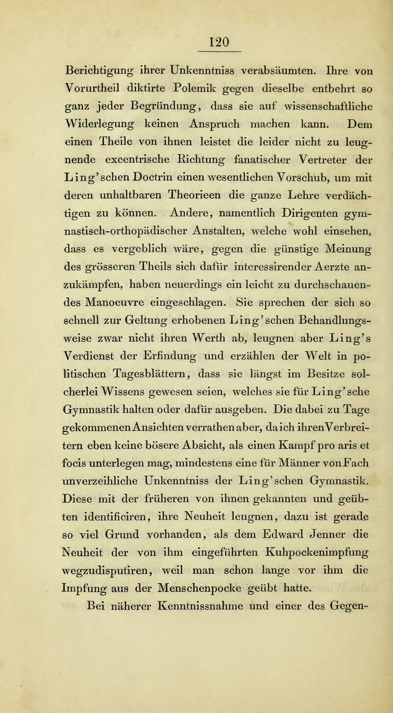 Berichtigung ihrer Unkenntniss verabsäumten. Ihre von Vorurtheil diktirte Polemik gegen dieselbe entbehrt so ganz jeder Begründung, dass sie auf wissenschaftliche Widerlegung keinen Anspruch machen kann. Dem einen Theile von ihnen leistet die leider nicht zu leug- nende excentrische Richtung fanatischer Vertreter der Ling'sehen Doctrin einen wesentlichen Vorschub, um mit deren unhaltbaren Theorieen die ganze Lehre verdäch- tigen zu können. Andere, namentlich Dirigenten gym- nastisch-orthopädischer Anstalten, welche wohl einsehen, dass es vergeblich wäre, gegen die günstige Meinung des grösseren Theils sich dafür interessirender Aerzte an- zukämpfen, haben neuerdings ein leicht zu durchschauen- des Manoeuvre eingeschlagen. Sie sprechen der sich so schnell zur Geltung erhobenen Ling'sehen Behandlungs- weise zwar nicht ihren Werth ab, leugnen aber Ling's Verdienst der Erfindung und erzählen der Welt in po- litischen Tagesblättern, dass sie längst im Besitze sol- cherlei Wissens gewesen seien, welches sie für Ling'sche Gymnastik halten oder dafür ausgeben. Die dabei zu Tage gekommenenAnsichten verrathenaber, da ich ihren Verbrei- tern eben keine bösere Absicht, als einen Kampf pro aris et focis unterlegen mag, mindestens eine für Männer vonFach unverzeihliche Unkenntniss der Ling'sehen Gymnastik. Diese mit der früheren von ihnen gekannten und geüb- ten identificiren, ihre Neuheit leugnen, dazu ist gerade so viel Grund vorhanden, als dem Edward Jenner die Neuheit der von ihm eingeführten Kuhpockenimpfung wegzudisputiren, weil man schon lange vor ihm die Impfung aus der Menschenpocke geübt hatte. Bei näherer Kenntnissnahme und einer des Gegen-