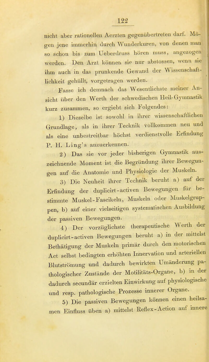 nicht aber rationellen Aerztcn gegen übertreten darf. Mö- gen jene immerhin durch Wunderkuren, von denen man 80 schon bis zum Ueberdruss hören nmss, angezogen werden. Den Arzt können sie nur abstossen, wenn sie ihm auch in das prunkende Gewand der Wissenschaü- lichkeit gehüllt, vorgetragen werden. Fasse ich demnach das WesentUchste meiner An- sicht über den Werth der schwedischen Heil-Gymnastik kurz zusammen, so ergiebt sich Folgendes: 1) Dieselbe ist sowohl in ihrer wissenschaftlichen Grundlage, als in ihrer Tecknik vollkommen neu und als eine unbestreitbar höchst verdienstvolle Erfindung P. H. Ling's anzuerkennen. 2) Das sie vor jeder bisherigen Gymnastik aus- zeichnende Moment ist die Begründung ihrer Bewegun- gen auf die Anatomie und Physiologie der Muskehi. 3) Die Neuheit ihrer Technik beruht a) auf der Erfindung der dupHcirt-acÜven Bewegungen für be- stimmte Muskel-Fascikeln, Muskeln oder Muskelgrup- pen, b) auf einer vielseitigen systematischen Ausbildung der passiven Bewegungen. 4) Der vorzüglichste therapeutische Werth der duphcirt-activen Bewegungen beruht a) in der mittelst Bethätigung der Muskeln primär durch den motorischen Act selbst bedingten erhöhten Innervation und arterieUen Blutströmung und dadurch bewirkten Umänderung pa- thologischer Zustände der Motilitäts-Organe, b) in der dadurch secundär erzielten Einwirkung auf physiologische und resp. pathologische Prozesse innerer Organe. 5) Die passiven Bewegungen können einen heilsa- men Einfluss üben a) mittelst Reflex-Action auf innere