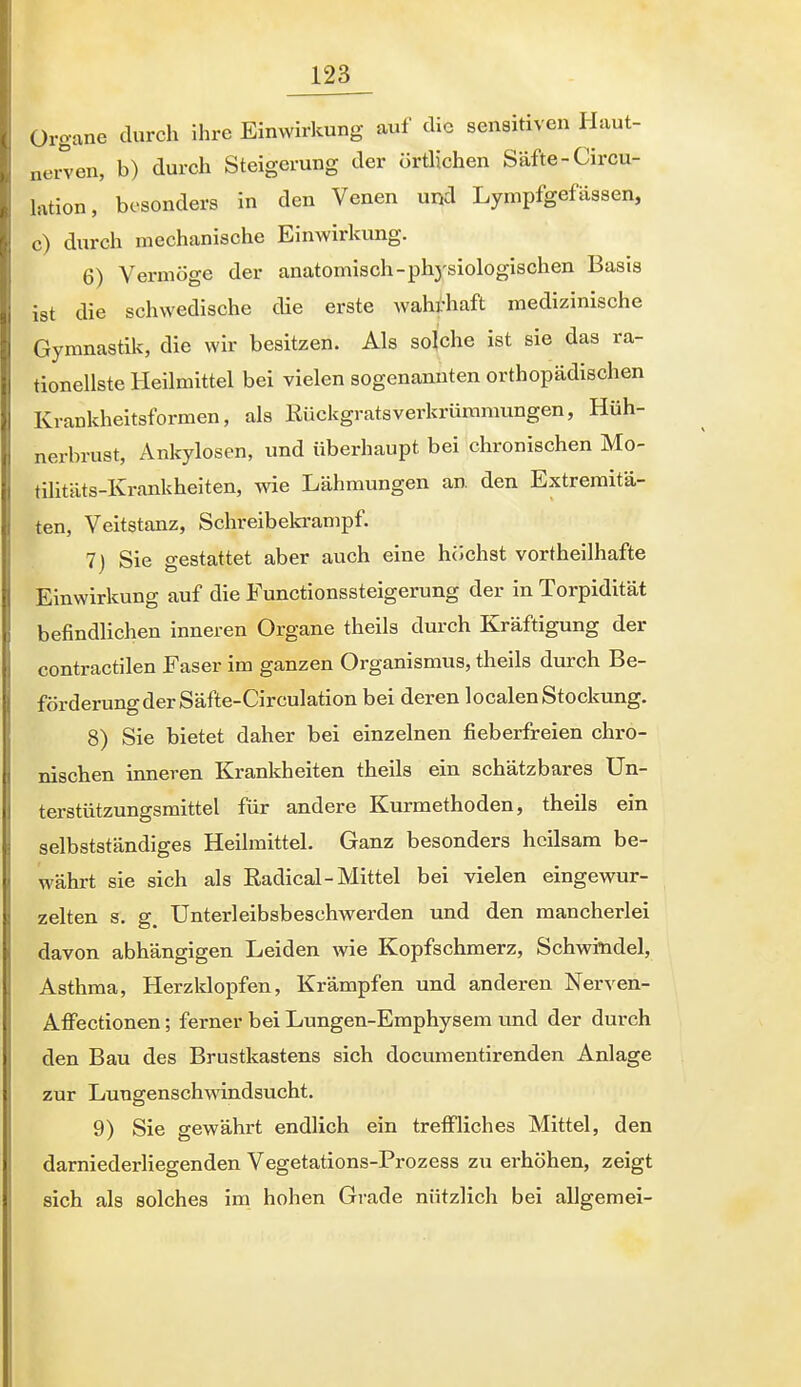 Organe durch ihre Einwirkung auf die sensitiven ILiut- .lerven, b) durch Steigerung der örtlichen Säfte-Circu- lation, besonders in den Venen und Lynipfgefässen, c) durch mechanische Einwirkung. 6) Vermöge der anatomisch-phj-siologischen Basis ist die schwedische die erste wahrhaft medizinische Gymnastik, die wir besitzen. Als solche ist sie das ra- tionellste Heilmittel bei vielen sogenannten orthopädischen Krankheitsformen, als Kückgratsverkrüramungen, Hüh- nerbrust, Ankylosen, und überhaupt bei chronischen Mo- tilitäts-Krankheiten, wie Lähmungen an. den Extremitä- ten, Veitstanz, Schreibekrampf. 7) Sie gestattet aber auch eine höchst vortheilhafte Einwirkung auf die Functionssteigerung der in Torpidität befindlichen inneren Organe theils durch Kräftigung der contractilen Faser im ganzen Organismus, theils durch Be- förderung der Säfte-Circulation bei deren localen Stockung. 8) Sie bietet daher bei einzelnen fieberfreien chro- nischen inneren Krankheiten theils ein schätzbares Un- terstützungsmittel für andere Kurmethoden, theils ein selbstständiges Hellmittel. Ganz besonders heilsam be- währt sie sich als Radical-Mittel bei vielen eingewur- zelten s. g. Unterleibsbeschwerden und den mancherlei davon abhängigen Leiden wie Kopfschmerz, Schwindel, Asthma, Herzklopfen, Krämpfen und anderen Nerven- Affectionen; ferner bei Lungen-Emphysem und der durch den Bau des Brustkastens sich documentirenden Anlage zur Lungenschwindsucht. 9) Sie gewährt endlich ein treffliches Mittel, den darniederliegenden Vegetations-Prozess zu erhöhen, zeigt sich als solches im hohen Grade nützlich bei allgemei-