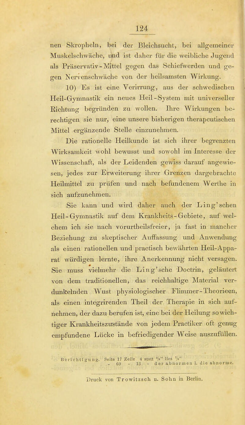 nen Skropheln, bei der Bleichsucht, bei allgemeiner Muskelschwäche, üpd ist daher für die weibliche Jugend als Präservativ - Mittel gegen das Schiefwerden und ge- gen Nervenschwäche von der heilsamsten Wirkung. 10) Es ist eine Verirrung, aus der schwedischen Heil-Gymnastik ein neues Heil-System mit universeller Richtung begründen zu wollen. Ihre Wirkungen be- rechtigen sie nur, eine unsere bisherigen therapeutischen Mittel ergänzende Stelle einzunehmen. Die rationelle Heilkunde ist sich ihrer begrenzten Wirksamkeit wohl bewusst und sowohl im Interesse der Wissenschaft, als der Leidenden gewiss darauf angewie- sen, jedes zur Erweiterung ihrer Grenzen dargebrachte Heilmittel zu prüfen und nach befundenem Werthe in sich aufzunehmen. Sie kann und wird daher auch der Ling'sehen Heil-Gymnastik auf dem Krankheits - Gebiete, auf wel- chem ich sie nach vorurtheilsfreier, ja fast in mancher Beziehung zu skeptischer Auffassung und Anwendimg als einen rationellen und practisch bewährten Heil-Appa- rat würdigen lernte, ihre Anerkennung nicht versagen. # Sie muss vielmehr die Ling'sche Doctrin, geläutert von dem traditionellen, das reichhaltige Material ver- dunkelnden Wust physiologischer Flimmer-Theorieen, als einen integrirenden Theil der Therapie in sich auf- nehmen, der dazu berufen ist, eine bei der Heilung so wich- tiger Krankheitszustände von jedem Practiker oft genug empfundene Lücke in befriedigender Weise auszufüllen. Berichtigung. Seite 17 Zeile 4 statt '/s lies '/» - 60 - 13 - der abnormen 1. die abnorme. Druck von Trowitzsch u. Solin in Berlin.