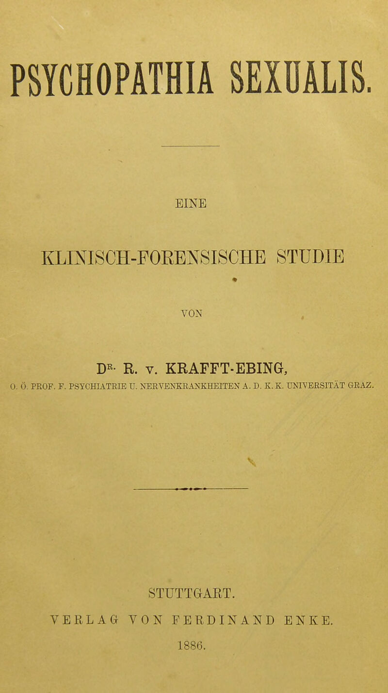 PSYCHOPATHIA SEXÜALIS. EINE KLINISCH-FORENSISCHE STUDIE VON D«- R. V. KR ÄFFT-EBING, 0. Ö. PROF. F. PSYCHIATRIE U. NERVENKRAJvKHEITEN A. D. K. K. UNIVERSITÄT GRAZ. STUTTGART. VERLAG VON FERDINAND ENKE. 1886.