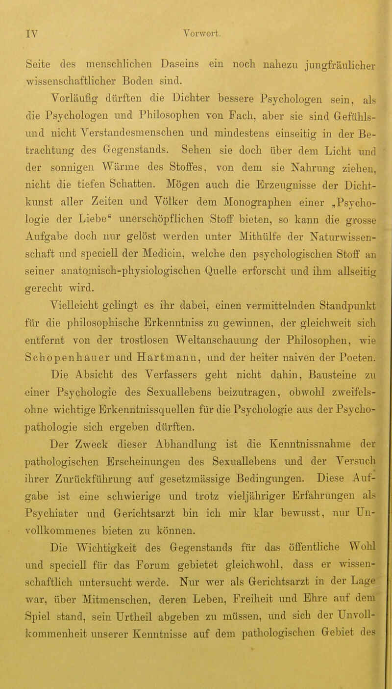 Seite des menschlichen Daseins ein noch nahezu jungfräulicher wissenschaftlicher Boden sind. Vorläufig dürften die Dichter bessere Psychologen sein, als die Psychologen und Philosophen von Fach, aber sie sind Gefühls- und nicht Verstandesmenschen und mindestens einseitig in der Be- trachtung des Gegenstands. Sehen sie doch über dem Licht und der sonnigen Wärme des Stoffes, von dem sie Nahrung ziehen, nicht die tiefen Schatten. Mögen auch die Erzeugnisse der Dicht- kunst aller Zeiten und Völker dem Monographen einer „Psycho- logie der Liebe unerschöpflichen Stoff bieten, so kann die grosse Aufgabe doch nur gelöst werden unter Mithülfe der Naturwissen- schaft und speciell der Medicin, welche den psychologischen Stoff an seiner anatomisch-physiologischen Quelle erforscht und ihm allseitig gerecht wird. Vielleicht gelingt es ihr dabei, einen vermittelnden Standpunkt für die philosophische Erkenntniss zu gewinnen, der gleichweit sich entfernt von der trostlosen Weltanschaviung der Philosophen, wie Schopenhauer und Hartmann, und der heiter naiven der Poeten. Die Absicht des Verfassers geht nicht dahin, Bausteine zu einer Psychologie des Sexuallebens beizutragen, obwohl zweifels- ohne wichtige Erkenntnissquellen für die Psychologie aus der Psycho- pathologie sich ergeben dürften. Der Zweck dieser Abhandlung ist die Kenntnissnahme der pathologischen Erscheinungen des Sexuallebens und der Versuch ihrer Zurückführung auf gesetzmässige Bedingungen. Diese Auf- gabe ist eine schwierige und trotz vieljähriger Erfahrungen als Psychiater und Gerichtsarzt bin ich mir klar bewusst, nur Un- vollkommenes bieten zu können. Die Wichtigkeit des Gegenstands für das öffentliche Wohl und speciell für das Forum gebietet gleichwohl, dass er wissen- schaftlich untersucht werde. Nur wer als Gerichtsarzt in der Lage war, über Mitmenschen, deren Leben, Freiheit und Ehre auf dem Spiel stand, sein Urtheil abgeben zu müssen, und sich der Unvoll- kommenheit unserer Kenntnisse auf dem pathologischen Gebiet des