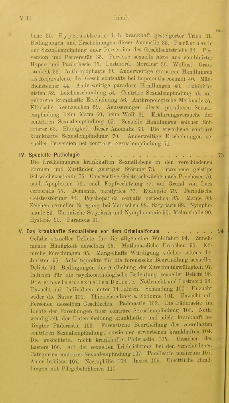 Seite Ijene 30. Hyperästhesie cl. h. krankhaft gesteigerter Trieb 31. Bedingungen und Erscheinungen dieser Anomalie .33. Parästhesie der Sexualempfindung oder Perversion des Geschlechtstrieljs 34. Per- version und Perversität 85. Perverse sexuelle Akte aus conibinirter Hyper- und Parästhesie 85. Lustmord. Mordlust 36. Wollust. Grau- samkeit 36. Anthropophagie 39. Anderweitige grausame Handlungen als Aequivalente des Geschlechtsakts bei Impotentia coeundi 40. Mäd- chenstecher 44. Anderweitige paradoxe Handlungen 46. Exhibitio- nisten 52. Leichenschändung 54. Conträre Sexualempfindung als an- geborene krankhafte Erscheinung 56. Anthropologische Merkmale 57. Klinische Kennzeichen 59. Aeusserungen dieser paradoxen Sexual- empfindung beim Mann 60, beim Weib 61. Erklärungsversuche der conträren Sexualempfindung 62. Sexuelle Handlungen solcher Ent- arteter 63. Häufigkeit dieser Anomalie 63. Die erworbene conträre lirankhafte Sexualempfindung 70. Anderweitige Erscheinungen se- xueller Perversion bei conträrer Sexualempfindung 71. IV. Specielle Pathologie 73 Die Erscheinungen krankhaften Sexuallebens in den verschiedenen Formen und Zuständen geistiger Störung 73. Erworbene geistige Schwächezustände 75. Consecutive Geistesschwäche nach Psychosen 76, nach Apoplexien 76, nach Kopfverletzung 77, auf Grund von Lues cerebralis 77. Dementia paralytica 77. Epilepsie 79. Periodische Geistesstörung 84. Psychopathia sexualis periodica 85. Manie 88. Zeichen sexueller Erregung bei Manischen 88. Satyriasis 88. Nympho- manie 89. Chronische Satyriasis und Nymphomanie 90. Melancholie 90. Hysterie 90. Paranoia 91. V. Das krankhafte Sexualleben vor dem Criminalforum 94 Gefahr sexueller Delicte für die allgemeine Wohlfahrt 94. Zuneh- mende Häufigkeit derselben 95. Muthmassliche Ursachen 95. Kli- nische Forschungen 95. Mangelhafte Würdigung solcher seitens der Juristen 95. Anhaltspunkte für die forensische Beurtheilung sexueller Delicte 96. Bedingungen der Aufhebung der Zurechnungsfllhigkeit 97. Tndicien für die psychopathologische Bedeutung sexueller Delicte 98. Die einzelnensexuellenDelicte. Nothzucht und Lustmord 98. Unzucht mit Individuen unter 14 Jahren. Schändung 100. Unzucht wider die Natur 101. Thierschändung s. Sodomie 101. Unzucht mit Personen desselben Geschlechts. Päderastie 102. Die Päderastie im Lichte der Forschungen über conträre Sexualempfindung 103. Noth- wendigkeit der Unterscheidung krankhafter und nicht krankhaft be- dingter Päderastie 103. Forensische Beurtheilung der veranlagten conträren Sexualempfindung, sowie der erworbenen krankhaften 104. Die gezüchtete, nicht krankhafte Päderastie 105. Ursachen des Lasters 106. Art der sexuellen Triebrichtung bei den verschiedenen Catcgorien conträrer Sexualempfindung 107. Paedicatio mulierum 107. Amor lesbicus 107. Necrophilie 108. Incest 109. Unsittliche Hand- lungen mit Pflegebefohlenen 110.