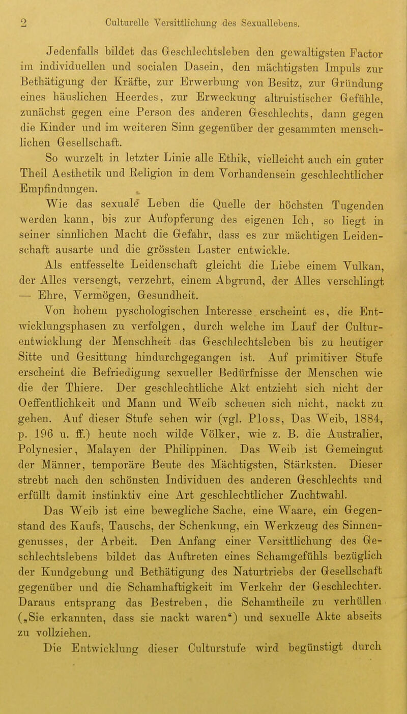 Jedenfalls bildet das Geschlechtsleben den gewaltigsten Factor im individuellen und socialen Dasein, den mächtigsten Impuls zur Bethätigung der Kräfte, zur Erwerbung von Besitz, zur Gründung eines häuslichen Heerdes, zur Erweckung altruistischer Gefühle, zunächst gegen eine Person des anderen Geschlechts, dann gegen die Kinder imd im weiteren Sinn gegenüber der gesammten mensch- lichen Gesellschaft. So wurzelt in letzter Linie alle Ethik, vielleicht auch ein guter Theil Aesthetik und Keligion in dem Vorhandensein geschlechtlicher Empfindungen. ^ Wie das sexuale Leben die Quelle der höchsten Tugenden werden kann, bis zur Aufopferung des eigenen Ich, so liegt in seiner sinnlichen Macht die Gefahr, dass es zur mächtigen Leiden- schaft ausarte und die grössten Laster entwickle. Als entfesselte Leidenschaft gleicht die Liebe einem Vulkan, der Alles versengt, verzehrt, einem Abgrund, der AUes verschlingt — Ehre, Vermögen, Gesundheit. Von hohem pyschologischen Interesse erscheint es, die Ent- wicklungsphasen zu verfolgen, durch welche im Lauf der Cultur- entwicklung der Menschheit das Geschlechtsleben bis zu heutiger Sitte und Gesittung hindurchgegangen ist. Auf primitiver Stufe erscheint die Befriedigung sexueller Bedürfnisse der Menschen wie die der Thiere. Der geschlechtliche Akt entzieht sich nicht der Oeffentlichkeit und Mann und Weib scheuen sich nicht, nackt zu gehen. Auf dieser Stufe sehen wir (vgl. Bloss, Das Weib, 1884, p. 196 u. fF.) heute noch wilde Völker, wie z. B. die Australier, Polynesier, Malayen der Philippinen. Das Weib ist Gemeingut der Männer, temporäre Beute des Mächtigsten, Stärksten. Dieser strebt nach den schönsten Individuen des anderen Geschlechts und erfüllt damit instinktiv eine Art geschlechtlicher Zuchtwahl. Das Weib ist eine bewegliche Sache, eine Waare, ein Gegen- stand des Kaufs, Tauschs, der Schenkung, ein Werkzeug des Sinnen- genusses, der Arbeit. Den Anfang einer Versittlichung des Ge- schlechtslebens bildet das Auftreten eines Schamgefühls bezüglich der Kundgebung imd Bethätigimg des Naturtriebs der Gesellschaft gegenüber und die Schamhaftigkeit im Verkehr der Geschlechter. Daraus entsprang das Bestreben, die Schamtheile zu verhüllen („Sie erkannten, dass sie nackt waren) und sexuelle Akte abseits zu vollziehen. Die Entwicklung dieser Culturstufe wird begünstigt durch