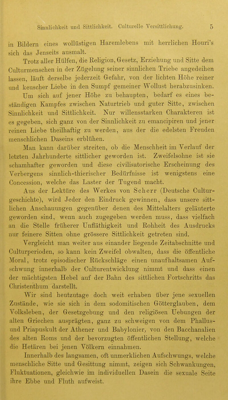 in Bildern eines Avollüstigen Haremlebens mit herrlichen Houri's sich das Jenseits ausmalt. Trotz aller Hülfen, die Religion, Gesetz, Erziehung und Sitte dem Culturmenschen in der Zügelung seiner sinnlichen Triebe angedeihen lassen, läuft derselbe jederzeit Gefahr, von der lichten Höhe reiner und keuscher Liebe in den Sumpf gemeiner Wollust herabzusinken. Um sich auf jener Höhe zu behaupten, bedarf es eines be- ständigen Kampfes zwischen Naturtrieb und guter Sitte, zwischen Sinnlichkeit und Sittlichkeit. Nur willensstarken Charakteren ist es gegeben, sich ganz von der Sinnlichkeit zu emancipiren und jener i-einen Liebe theilhaftig zu werden, aus der die edelsten Freuden menschlichen Daseins erblühen. Man kann darüber streiten, ob die Menschheit im Verlauf der letzten Jahrhunderte sittlicher geworden ist. Zweifelsohne ist sie schamhafter geworden und diese civilisatorische Erscheinung des Verbergens sinnlich-thierischer Bedürfnisse ist wenigstens eine Concession, welche das Laster der Tugend macht. Aus der Lektüre des Werkes von Scherr (Deutsche Cultur- geschichte), wird Jeder den Eindruck gewinnen, dass unsere sitt- lichen Anschauimgen gegenüber denen des Mittelalters geläuterte geworden sind, wenn auch zugegeben werden muss, dass vielfach an die Stelle früherer Unfläthigkeit und Rohheit des Ausdrucks nur feinere Sitten ohne grössere Sittlichkeit getreten sind. Vergleicht man weiter aus einander liegende Zeitabschnitte und Culturperioden, so kann kein Zweifel obwalten, dass die öffentliche Moral, trotz episodischer Rückschläge einen unaufhaltsamen Auf- schwung innerhalb der Culturentwicklung nimmt und dass einen der mächtigsten Hebel auf der Bahn des sittlichen Fortschritts das Christenthum darstellt. Wir sind heutzutage doch weit erhaben über jene sexuellen Zustände, wie sie sich in dem sodomitischen Götterglauben, dem Volksleben, der Gesetzgebung und den religiösen Hebungen der alten Griechen ausprägten, ganz zu schweigen von dem Phallus- und Priapuskult der Athener und Babylonier, von den Bacchanalien des alten Roms und der bevorzugten öffentlichen Stellung, welche die Hetären bei jenen Völkern einnahmen. Innerhalb des langsamen, oft unmerklichen Aufschwungs, welche menschliche Sitte und Gesittung nimmt, zeigen sich Schwankungen, Fluktuationen, gleichwie im individuellen Dasein die sexuale Seite ihre Ebbe und Fluth aufweist.