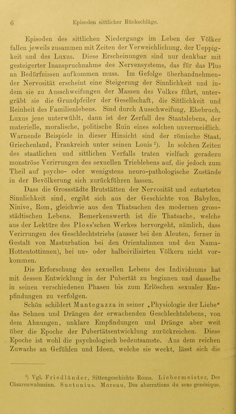 Episoden des sittlichen Niedergangs im Leben der Völker fallen jeweils zusammen mit Zeiten der Verweichlichung, der Ueppig- keit und des Luxus. Diese Erscheinungen sind nur denkbar mit gesteigerter Inanspruchnahme des Nervensystems, das für das Plus an Bedürfnissen aufkommen muss. Im Gefolge überhandnehmen- der Nervosität erscheint eine Steigerung der Sinnlichkeit und in- dem sie zu Ausschweifungen der Massen des Volkes führt, unter- gräbt sie die Grundpfeiler der Gresellschaft, die Sittlichkeit und Reinheit des Familienlebens. Sind durch Ausschweifung, Ehebruch, Luxus jene unterwühlt, dann ist der Zerfall des Staatslebens, der materielle, moralische, politische Ruin eines solchen unvermeidlich. Warnende Beispiele in dieser Hinsicht sind der römische Staat, Griechenland, Frankreich unter seinen Louis ^). In solchen Zeiten des staatlichen und sittlichen Verfalls traten vielfach geradezu monströse Verirrungen des sexuellen Trieblebens auf, die jedoch zum Theil auf psycho- oder wenigstens neuro-pathologische Zustände in der Bevölkerung sich zurückführen lassen. Dass die Grossstädte Brutstätten der Nervosität und entarteten Sinnlichkeit sind, ergibt sich aus der Geschichte von Babylon, Ninive, Rom, gleichwie aus den Thatsachen des modernen gross- städtischen Lebens. Bemerkenswerth ist die Thatsache, welche aus der Lektüre des Ploss'schen Werkes hervorgeht, nämlich, dass Verirrungen des Geschlechtstriebs (ausser bei den Aleuten, ferner in Gestalt von Masturbation bei den Orientalinnen und den Nama- Hottentottinnen), bei un- oder halbcivilisirten Völkern nicht vor- kommen. Die Erforschung des sexuellen Lebens des Individuums hat mit dessen Entwicklung in der Pubertät zu beginnen und dasselbe in seinen verschiedenen Phasen bis zum Erlöschen sexualer Em- pfindungen zu verfolgen. Schön schildert Mantegazza in seiner „Physiologie der Liebe das Sehnen und Drängen der erwachenden Geschlechtslebens, von dem Ahnungen, unklare Empfindungen und Dränge aber weit über die Epoche der Pubertätsentwicklung zurückreichen. Diese Epoche ist wohl die psychologisch bedeutsamste. Aus dem reichen Zuwachs an Gefühlen und Ideen, welche sie weckt, lässt sich die ') Vgl. Friedländer, Sittengeschichte Roms. Lieb er meist er, Der Cäsarenwahnsinn. Suetonius. Moreau, Des aberrations du sena genösique.