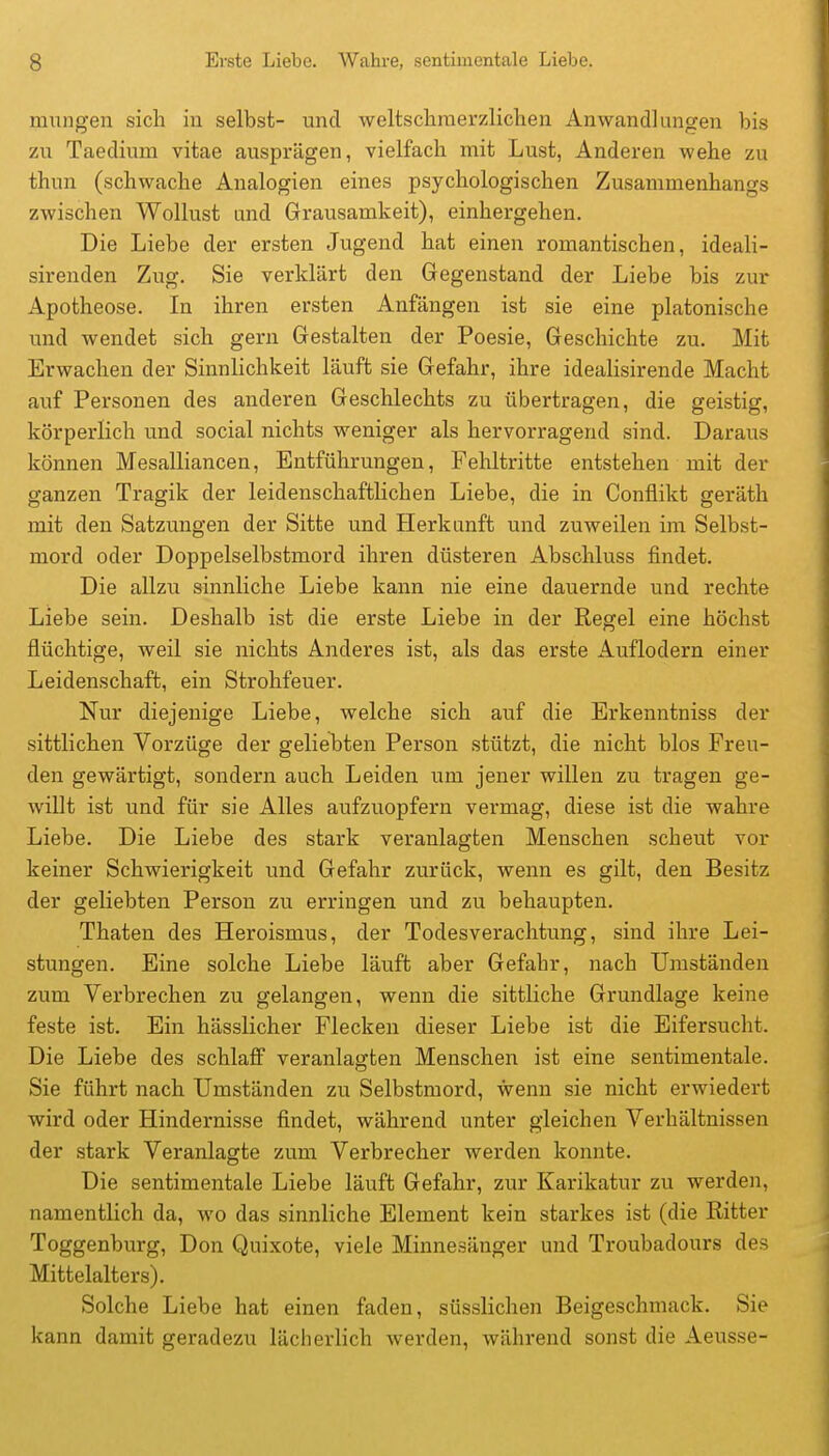 mungen sich in selbst- und weltsclimerzliclien Anwandlungen bis zu Taedium vitae ausprägen, vielfach mit Lust, Anderen wehe zu thnn (schwache Analogien eines psychologischen Zusammenhangs zwischen Wollust und Grausamkeit), einhergehen. Die Liebe der ersten Jugend hat einen romantischen, ideali- sirenden Zug. Sie verklärt den Gegenstand der Liebe bis zur Apotheose. In ihren ersten Anfängen ist sie eine platonische und wendet sich gern Gestalten der Poesie, Geschichte zu. Mit Erwachen der Sinnlichkeit läuft sie Gefahr, ihre idealisirende Macht auf Personen des anderen Geschlechts zu übertragen, die geistig, körperlich und social nichts weniger als hervorragend sind. Daraus können Mesalliancen, Entführungen, Feliltritte entstehen mit der ganzen Tragik der leidenschaftlichen Liebe, die in Conflikt geräth mit den Satzungen der Sitte und Herkunft und zuweilen im Selbst- mord oder Doppelselbstmord ihren düsteren Abschluss findet. Die allzu sinnliche Liebe kann nie eine dauernde und rechte Liebe sein. Deshalb ist die erste Liebe in der Regel eine höchst flüchtige, weil sie nichts Anderes ist, als das erste Auflodern einer Leidenschaft, ein Strohfeuer. Nur diejenige Liebe, welche sich auf die Erkenntniss der sittlichen Vorzüge der geliebten Person stützt, die nicht blos Freu- den gewärtigt, sondern auch Leiden um jener willen zu tragen ge- willt ist und für sie Alles aufzuopfern vermag, diese ist die wahre Liebe. Die Liebe des stark veranlagten Menschen scheut vor keiner Schwierigkeit und Gefahr zurück, wenn es gilt, den Besitz der geliebten Person zu erringen und zu behaupten. Thaten des Heroismus, der Todesverachtung, sind ihre Lei- stungen. Eine solche Liebe läuft aber Gefahr, nach Umständen zum Verbrechen zu gelangen, wenn die sittliche Grundlage keine feste ist. Ein hässlicher Flecken dieser Liebe ist die Eifersucht. Die Liebe des schlaff veranlagten Menschen ist eine sentimentale. Sie führt nach Umständen zu Selbstmord, wenn sie nicht erwiedert wird oder Hindernisse findet, während unter gleichen Verhältnissen der stark Veranlagte zum Verbrecher werden konnte. Die sentimentale Liebe läuft Gefahr, zur Karikatur zu werden, namentlich da, wo das sinnliche Element kein starkes ist (die Ritter Toggenburg, Don Quixote, viele Minnesänger und Troubadours des Mittelalters). Solche Liebe hat einen faden, süsslichen Beigeschmack. Sie kann damit geradezu lächerlich werden, während sonst die Aeusse-