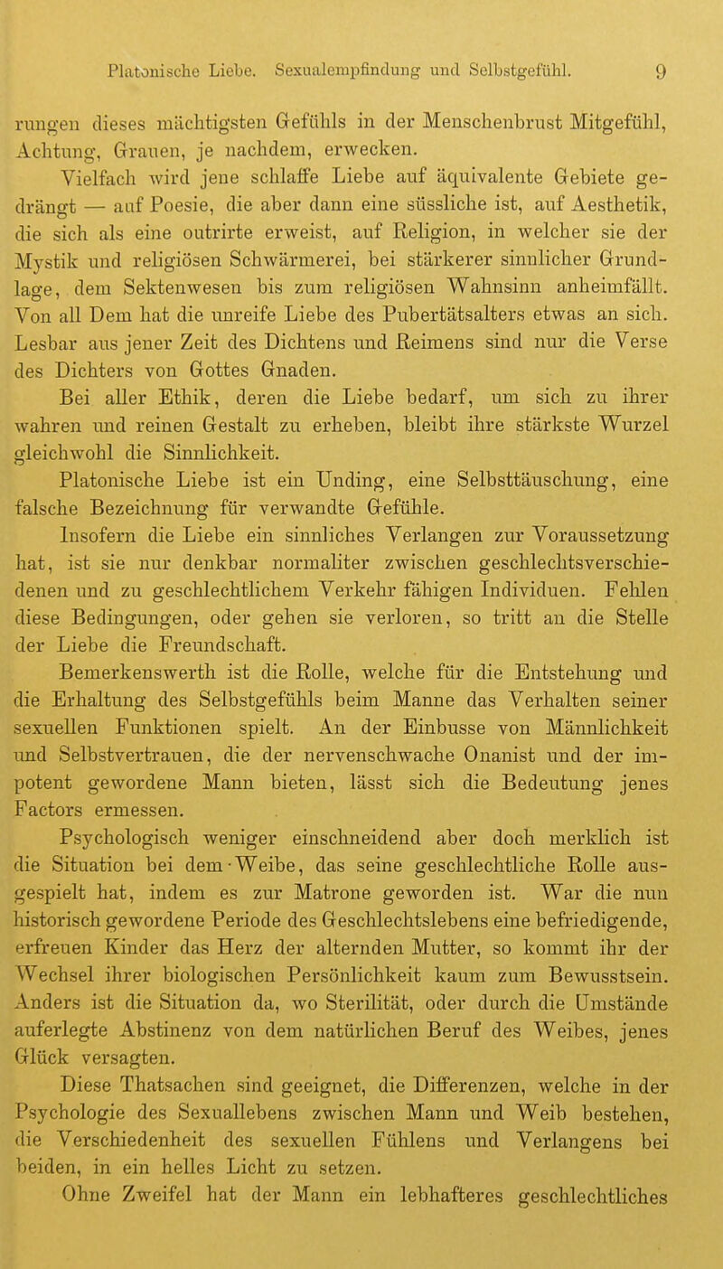 rungeu dieses mächtigsten Gefühls in der Menschenbrust Mitgefühl, Achtung, Grauen, je nachdem, erwecken. Vielfach wird jene schlaffe Liebe auf äquivalente Gebiete ge- drängt — auf Poesie, die aber dann eine süssliche ist, auf Aesthetik, die sich als eine outrirte erweist, auf Religion, in welcher sie der Mystik und religiösen Schwärmerei, bei stärkerer sinnlicher Grund- lage, dem Sektenwesen bis zum religiösen Wahnsinn anheimfällt. Von all Dem hat die iinreife Liebe des Pubertätsalters etwas an sich. Lesbar aus jener Zeit des Dichtens und ßeimens sind nur die Verse des Dichters von Gottes Gnaden. Bei aller Ethik, deren die Liebe bedarf, um sich zu ihrer wahren und reinen Gestalt zu erheben, bleibt ihre stärkste Wurzel gleichwohl die Sinnlichkeit. Platonische Liebe ist ein Unding, eine Selbsttäuschung, eine falsche Bezeichnung für verwandte Gefühle. Insofern die Liebe ein sinnliches Verlangen zur Voraussetzung hat, ist sie nur denkbar normaliter zwischen geschlechtsverschie- denen und zu geschlechtlichem Verkehr fähigen Individuen. Fehlen diese Bedingungen, oder gehen sie verloren, so tritt au die Stelle der Liebe die Freundschaft. Bemerkenswerth ist die Rolle, welche für die Entstehung und die Erhaltung des Selbstgefühls beim Manne das Verhalten seiner sexuellen Funktionen spielt. An der Einbusse von Männlichkeit und Selbstvertrauen, die der nervenschwache Onanist und der im- potent gewordene Mann bieten, lässt sich die Bedeutung jenes Factors ermessen. Psychologisch weniger einschneidend aber doch merklich ist die Situation bei dem ■ Weibe, das seine geschlechtliche Rolle aus- gespielt hat, indem es zur Matrone geworden ist. War die nun historisch gewordene Periode des Geschlechtslebens eine befriedigende, erfreuen Kinder das Herz der alternden Mutter, so kommt ihr der Wechsel ihrer biologischen Persönlichkeit kaum zum Bewusstsein. Anders ist die Situation da, wo Sterilität, oder durch die Umstände auferlegte Abstinenz von dem natürlichen Beruf des Weibes, jenes Glück versagten. Diese Thatsachen sind geeignet, die Differenzen, welche in der Psychologie des Sexuallebens zwischen Mann und Weib bestehen, die Verschiedenheit des sexuellen Fühlens und Verlangens bei beiden, in ein helles Licht zu setzen. Ohne Zweifel hat der Mann ein lebhafteres geschlechtliches