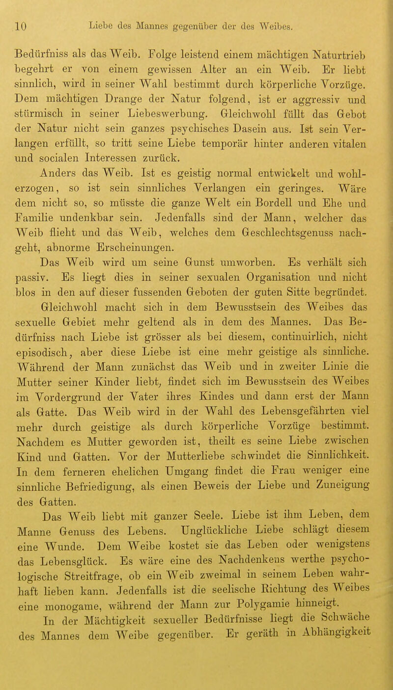 Bedürfniss als das Weib. Folge leistend einem mächtigen Naturtrieb begehrt er von einem gewissen Alter an ein Weib. Er liebt sinnlich, wird in seiner Wahl bestimmt durch körperliche Vorzüge. Dem mächtigen Drange der Natur folgend, ist er aggressiv und stürmisch in seiner Liebeswerbung. Gleichwohl füllt das Gebot der Natur nicht sein ganzes psychisches Dasein aus. Ist sein Ver- langen erfüllt, so tritt seine Liebe temporär hinter anderen vitalen und socialen Interessen zurück. Anders das Weib. Ist es geistig normal entwickelt und wold- erzogen, so ist sein sinnliches Verlangen ein geringes. Wäre dem nicht so, so müsste die ganze Welt ein Bordell und Ehe und Familie undenkbar sein. Jedenfalls sind der Mann, welcher das Weib flieht und das Weib, welches dem Geschlechtsgenuss nach- geht, abnorme Erscheinungen. Das Weib wird um seine Gunst umworben. Es verhält sich passiv. Es liegt dies in seiner sexualen Organisation und nicht blos in den auf dieser fussenden Geboten der guten Sitte begründet. Gleichwohl macht sich in dem Bewusstsein des Weibes das sexuelle Gebiet mehr geltend als in dem des Mannes. Das Be- dürfniss nach Liebe ist grösser als bei diesem, continuirlich, nicht episodisch, aber diese Liebe ist eine mehr geistige als sinnliche. Während der Mann zunächst das Weib und in zweiter Linie die Mutter seiner Kinder liebt, findet sich im Bewusstsein des Weibes im Vordergrund der Vater ihres Kindes und dann erst der Mann als Gatte. Das Weib wird in der Wahl des Lebensgefährten viel mehr durch geistige als durch körperliche Vorzüge bestimmt. Nachdem es Mutter geworden ist, theilt es seine Liebe zwischen Kind und Gatten. Vor der Mutterliebe schwindet die Sinnlichkeit. In dem ferneren ehelichen Umgang findet die Frau weniger eine sinnliche Befriedigung, als einen Beweis der Liebe und Zuneigung des Gatten. Das Weib liebt mit ganzer Seele. Liebe ist ihm Leben, dem Manne Genuss des Lebens. Unglückliche Liebe schlägt diesem eine Wunde. Dem Weibe kostet sie das Leben oder wenigstens das Lebensglück. Es wäre eine des Nachdenkens werthe psycho- logische Streitfrage, ob ein Weib zweimal in seinem Leben wahr- haft lieben kann. Jedenfalls ist die seelische Richtung des Weibes eine monogame, während der Mann zur Polygamie hinneigt. In der Mächtigkeit sexueller Bedürfnisse liegt die Schwäche des Mannes dem Weibe gegenüber. Er geräth in Abhängigkeit