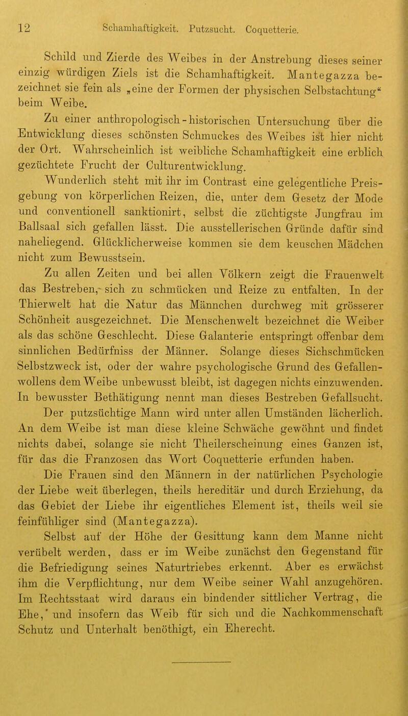 Schild und Zierde des Weibes in der Anstrebung dieses seiner einzig würdigen Ziels ist die Scliambaftigkeit. Mantegazza be- zeichnet sie fein als „eine der Formen der physischen Selbstachtung beim Weibe. Zu einer anthropologisch - historischen Untersuchung über die Entwicklung dieses schönsten Schmuckes des Weibes ist hier nicht der Ort. Wahrscheinlich ist weibliche Schamhaftigkeit eine erblich gezüchtete Frucht der Culturentwicklung. Wunderlich steht mit ihr im Contrast eine gelegentliche Preis- gebung von körperlichen Reizen, die, unter dem Gesetz der Mode und conventionell sanktionirt, selbst die züchtigste Jungfrau im Ballsaal sich gefallen lässt. Die ausstellerischen Gründe dafür sind naheliegend. Glücklicherweise kommen sie dem keuschen Mädchen nicht zum Bewusstsein. Zu allen Zeiten und bei allen Völkern zeigt die Frauenwelt das Bestreben,- sich zu schmücken und Reize zu entfalten. In der Thierwelt hat die Natur das Männchen durchweg mit grösserer Schönheit ausgezeichnet. Die Menschenwelt bezeichnet die Weiber als das schöne Geschlecht. Diese Galanterie entspringt offenbar dem sinnlichen Bedürfniss der Männer. Solange dieses Sichschmücken Selbstzweck ist, oder der wahre psychologische Grund des Gefallen- wollens dem Weibe unbewusst bleibt, ist dagegen nichts einzuwenden. In bewusster Bethätigung nennt man dieses Bestreben Gefallsucht. Der putzsüchtige Mann wird unter allen Umständen lächerlich. An dem Weibe ist man diese kleine Schwäche gewöhnt und findet nichts dabei, solange sie nicht Theilerscheinung eines Ganzen ist, für das die Franzosen das Wort Coquetterie erfunden haben. Die Frauen sind den Männern in der natürlichen Psychologie der Liebe weit überlegen, theils hereditär und durch Erziehung, da das Gebiet der Liebe ihr eigentliches Element ist, theils weil sie feinfühliger sind (Mantegazza). Selbst auf der Höhe der Gesittung kann dem Manne nicht verübelt werden, dass er im Weibe zunächst den Gegenstand für die Befriedigung seines Naturtriebes erkennt. Aber es erwächst ihm die Verpflichtung, nur dem Weibe seiner Wahl anzugehören. Im Rechtsstaat wird daraus ein bindender sittlicher Vertrag, die Ehe,' und insofern das Weib für sich und die Nachkommenschaft Schutz und Unterhalt benöthigt, ein Eherecht.