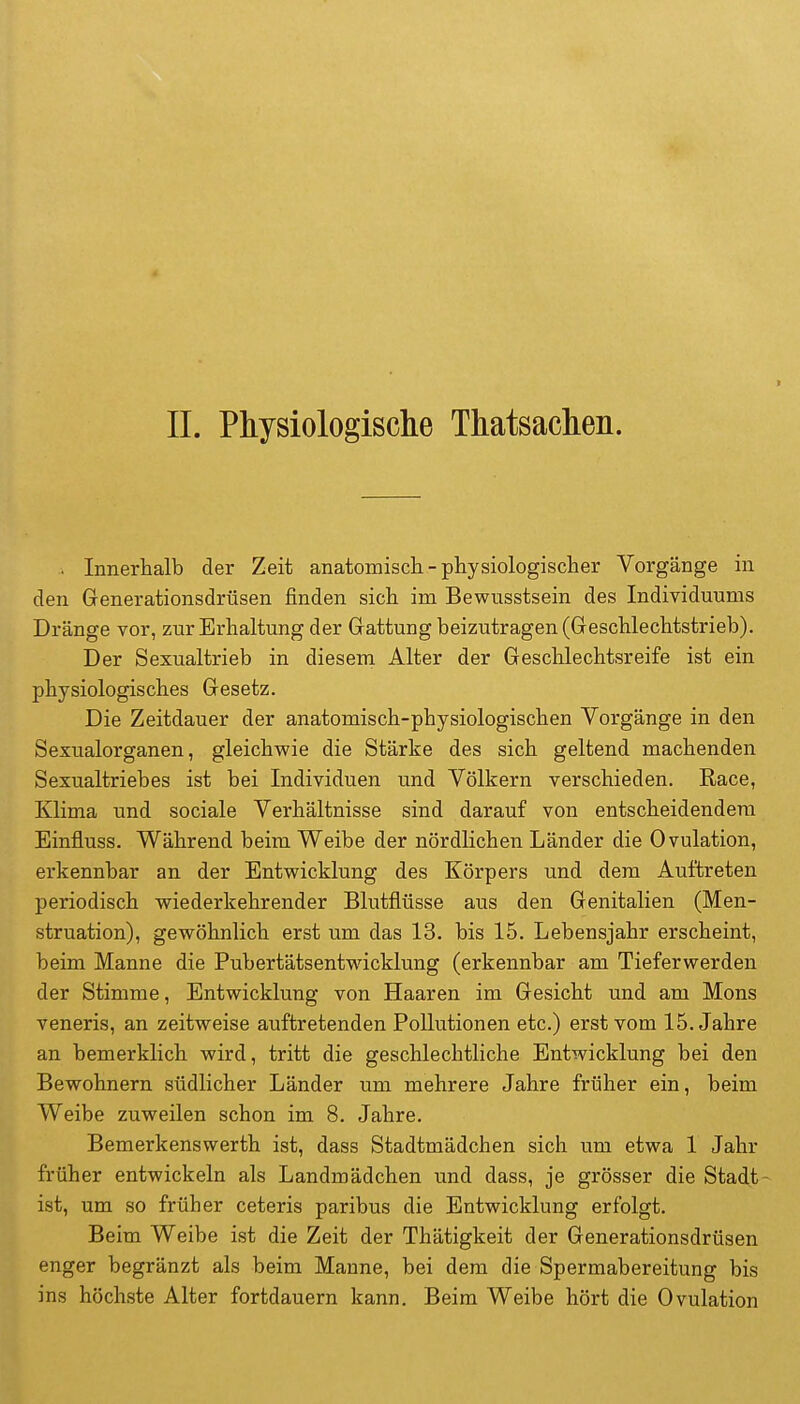 II. Physiologisclie Thatsaclieii. . Innerhalb der Zeit anatomisch-physiologischer Vorgänge in den Generationsdrüsen finden sich im Bewnsstsein des Individuums Dränge vor, zur Erhaltung der Gattung beizutragen (Geschlechtstrieb). Der Sexualtrieb in diesem Alter der Geschlechtsreife ist ein physiologisches Gesetz. Die Zeitdauer der anatomisch-physiologischen Vorgänge in den Sexualorganen, gleichwie die Stärke des sich geltend machenden Sexualtriebes ist bei Individuen und Völkern verschieden. Race, Klima und sociale Verhältnisse sind darauf von entscheidendem Einfluss. Während beim Weibe der nördlichen Länder die Ovulation, erkennbar an der Entwicklung des Körpers und dem Auftreten periodisch wiederkehrender Blutflüsse aus den Genitalien (Men- struation), gewöhnlich erst um das 13. bis 15. Lebensjahr erscheint, beim Manne die Pubertätsentwicklung (erkennbar am Tieferwerden der Stimme, Entwicklung von Haaren im Gesicht und am Möns veneris, an zeitweise auftretenden Pollutionen etc.) erst vom 15. Jahre an bemerklich wird, tritt die geschlechtliche Entwicklung bei den Bewohnern südlicher Länder um mehrere Jahre früher ein, beim Weibe zuweilen schon im 8. Jahre. Bemerkenswerth ist, dass Stadtmädchen sich um etwa 1 Jahr früher entwickeln als Landmädchen und dass, je grösser die Stadt- ist, um so früher ceteris paribus die Entwicklung erfolgt. Beim Weibe ist die Zeit der Thätigkeit der Generationsdrüsen enger begränzt als beim Manne, bei dem die Spermabereitung bis ins höchste Alter fortdauern kann. Beim Weibe hört die Ovulation