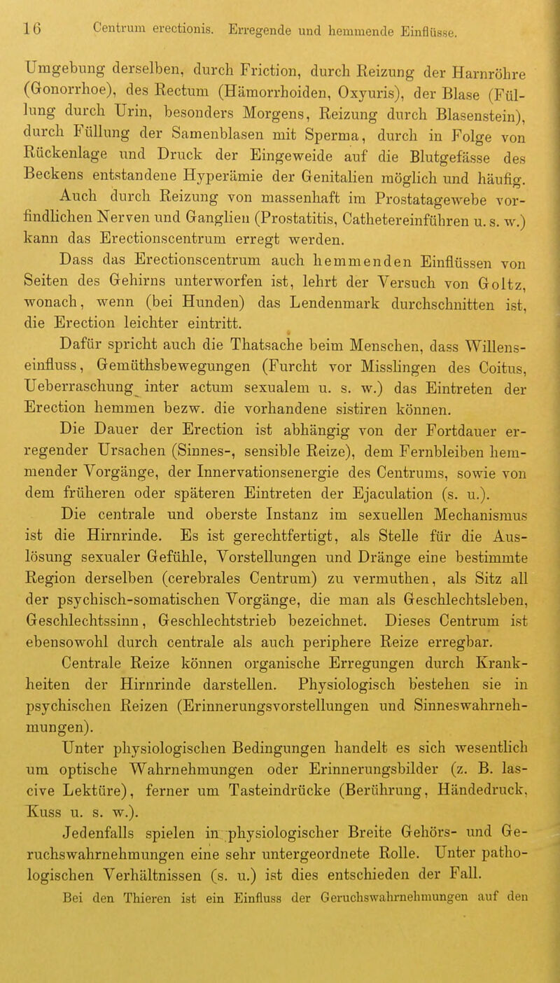 Umgebung derselben, durch Friction, durch Reizung der Harnröhre (Gonorrhoe), des Rectum (Hämorrhoiden, Oxyuris), der Blase (Fül- lung durch Urin, besonders Morgens, Reizung durch Blasenstein), durch Füllung der Samenblasen mit Sperma, durch in Folge von Rückenlage und Druck der Eingeweide auf die Blutgefässe des Beckens entstandene Hyperämie der Genitalien möglich und häufig. Auch durch Reizung von massenhaft im Prostatagewebe vor- findlichen Nerven und Ganglien (Prostatitis, Cathetereinführen u. s. w.) kann das Erectionscentrum erregt werden. Dass das Erectionscentrum auch hemmenden Einflüssen von Seiten des Gehirns unterworfen ist, lehrt der Versuch von Goltz, wonach, wenn (bei Hunden) das Lendenmark durchschnitten ist, die Erection leichter eintritt. Dafür spricht auch die Thatsache beim Menschen, dass Willens- einfluss, Gemüthsbewegungen (Furcht vor Misslingen des Coitus, Ueberraschung_ inter actum sexualem u. s. w.) das Eintreten der Erection hemmen bezw. die vorhandene sistiren können. Die Dauer der Erection ist abhängig von der Fortdauer er- regender Ursachen (Sinnes-, sensible Reize), dem Fernbleiben hem- mender Vorgänge, der Innervationsenergie des Centrums, sowie von dem früheren oder späteren Eintreten der Ejaculation (s. u.). Die centrale und oberste Instanz im sexuellen Mechanismus ist die Hirnrinde. Es ist gerechtfertigt, als Stelle für die Aus- lösung sexualer Gefühle, Vorstellungen und Dränge eine bestimmte Region derselben (cerebrales Centrum) zu vermuthen, als Sitz all der psychisch-somatischen Vorgänge, die man als Geschlechtsleben, Geschlechtssinn, Geschlechtstrieb bezeichnet. Dieses Centrum ist ebensowohl durch centrale als auch periphere Reize erregbar. Centrale Reize können organische Erregungen durch Krank- heiten der Hirnrinde darstellen. Physiologisch bestehen sie in psychischen Reizen (Erinnerungsvorstellungen und Sinneswahrneh- mungen). Unter physiologischen Bedingungen handelt es sich wesentlich um optische Wahrnehmimgen oder Erinnerungsbilder (z. B. las- cive Lektüre), ferner um Tasteindrücke (Berührung, Händedruck, Kuss u. s. w.). Jedenfalls spielen in physiologischer Breite Gehörs- und Ge- ruchswahrnehmungen eine sehr untergeordnete Rolle. Unter patho- logischen Verhältnissen (s. u.) ist dies entschieden der Fall. Bei den Thieren ist ein Einfluss der Gerucliswahrnehmungen auf den