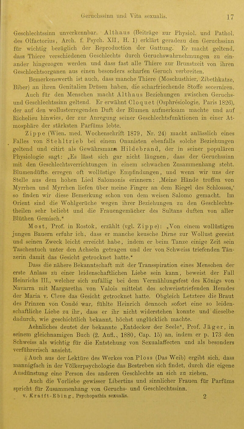 Geschlechtssinn unverkennbar. Althaus (Beiträge zur Physiol. und Pathol. des Olfactorius, Arch. f. Psych. XII, H. 1) erklärt geradezu den Geruchssinn für -wichtig bezüglich der Reproduction der Gattung. Er macht geltend, dass Thiere verschiedenen Geschlechts durch Geruchswahrnehmungen zu ein- ander hingezogen werden und dass fast alle Thiere zur Brunstzeit von ihren Geschlechtsorganen aus einen besonders scharfen Geruch verbreiten. Bemerkenswerth ist auch, dass manche Thiere (Moschusthier, Zibethkatze, Biber) an ihi-en Genitalien Drüsen haben, die scharfriechende Stoffe secerniren. Auch für den Menschen macht Althaus Beziehungen zwischen Geruchs- und Geschlechtssinn geltend. Er erwähnt Cloquet (Osphresiologie, Paris 1826), der auf den wollusterregenden Duft der Blumen aufmerksam machte und auf Richelieu hinwies, der zur Anregung seiner Geschlechtsfunktionen in einer At- mosphäre der stärksten Parfüms lebte. Zippe (Wien. med. Wochenschrift 1879, Nr. 24) macht anlässlich eines Falles von Stehltrieb bei einem Onanisten ebenfalls solche Beziehungen geltend und citirt als Gewährsmann Hildebrand, der in seiner populären Physiologie sagt: „Es lässt sich gar nicht läugnen, dass der Geruchssinn mit den Geschlechtsverrichtungen in einem schwachen Zusammenhang steht. Blumendüfte, erregen oft wollüstige Empfindungen, und wenn wir uns der Stelle aus dem hohen Lied Salomonis erinnern: ,Meine Hände troffen von MyiThen und Myn-hen liefen über meine Finger an dem Riegel des Schlosses,' so finden wir diese Bemerkung schon von dem weisen Salomo gemacht. Im Orient sind die Wohlgerüche wegen ihrer Beziehungen zu den Geschlechts- theilen sehr beUebt und die Frauengemächer des Sultans duften von aller Blüthen Gemisch. Most, Prof. in Rostok, erzählt (vgl. Zippe): „Von einem wollüstigen jungen Bauern erfuhr ich, dass er manche keusche Dinie zur Wollust gereizt und seinen Zweck leicht erreicht habe, indem er beim Tanze einige Zeit sein Taschentuch unter den Achseln getragen und der von Schweiss triefenden Tän- zerin damit das Gesicht getrocknet hatte. Dass die nähere Bekanntschaft mit der Transspiration eines Menschen der erste Anlass zu einer leidenschaftlichen Liebe sein kann, beweist der Fall Heinrichs III., welcher sich zufällig bei dem Vermählungsfest des Königs von Navarra mit Margaretha von Valois mittelst des schweisstriefenden Hemdes der Mai-ia v. Cleve das Gesicht getrocknet hatte. Obgleich Letztere die Braut des Prinzen von Conde war, fühlte Heinrich dennoch sofort eine so leiden- schaftliche Liebe zu ihr, dass er ihr nicht widerstehen konnte und dieselbe dadurch, wie geschichtlich bekannt, höchst unglücklich machte. Aehnliches deutet der bekannte „Entdecker der Seele, Prof. Jäger, in seinem gleichnamigen Buch (2. Aufl., 1880, Cap. 15) an, indem er p. 173 den Schweiss als wichtig für die Entstehung von Sexualaffecten und als besonders verführerisch ansieht. jAuch aus der Lektüre des Werkes von P1 o s s (Das Weib) ergibt sich, dass mannigfach in der Völkerpsychologie das Bestreben sich findet, durch die eigene Ausdünstung eine Person des anderen Geschlechts an sich zu ziehen. Auch die Vorliebe gewisser Libertins und sinnlicher Frauen für Parfüms spricht für Zusammenhang von Geruchs- und Geschlechtssinn. V. Kralft-Ebing, Paychopathia sexualis. 2