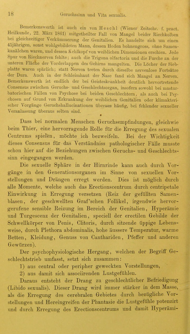 Bemerkenswerth ist auch ein von Heschl (Wiener Zeitschr. f. pract. Heilkunde, 22. März 1861) mitgetheilter Fall von Mangel beider Riechkolben bei gleichzeitiger Verkümmerung der Genitalien. Es handelte sich um einen 45jährigen, sonst wohlgebildeten Mann, dessen Hoden bohnengross, ohne Samen- kanälchen waren, und dessen Kehlkopf von weiblichen Dimensionen erschien. Jede Spur von Riechnerven fehlte; auch die Trigona olfactoria und die Furche an der unteren Fläche der Vorderlappen des Gehirns mangelten. Die Löcher der Sieb- platte waren spärlich; statt Nerven treten durch dieselbe nervenlose Fortsätze der Dura. Auch in der Schleimhaut der Nase fand sich Mangel an Nerven. Bemerkenswerth ist endlich der bei Geisteskrankheit deutlich hervortretende Consensus zwischen Geruchs- und Geschlechtsorgan, insofern sowohl bei mastur- batorischen Fällen von Psychose bei beiden Geschlechtern, als auch bei Psy- chosen auf Grund von Erkrankung der weiblichen Genitalien oder klimakteri- scher Vorgänge Geruchshallucinationen überaus häufig, bei fehlender sexueller Veranlassung überaus selten sind. • Dass bei normalen Menschen Geruchsempfindungen, gleichwie beina Thier, eine hervorragende Rolle für die Erregung des sexualen Centrums spielen, möchte ich bezweifeln. Bei der Wichtigkeit dieses Consensus für das Verständniss pathologischer Fälle musste schon hier auf die Beziehungen zwischen Geruchs- und Geschlechts- sinn eingegangen werden. Die sexuelle Sphäre in der Hirnrinde kann auch durch Vor- gänge in den Generationsorganen im Sinne von sexuellen Vor- stellungen und Drängen erregt werden. Dies ist möglich durch alle Momente, welche auch das Erectionscentrum durch centripetale Einwirkung in Erregung versetzen (Reiz der gefüllten Samen- blasen, der geschwellten Graf'sehen Follikel, irgendwie hervor- gerufene sensible Reizung im Bereich der Genitalien, Hyperämie und Turgescenz der Genitalien, specieU der erectilen Gebilde der Schwellkörper von Penis, Clitoris, durch sitzende üppige Lebens- weise, durch Plethora abdominalis, hohe äussere Temperatur, warme Betten, Kleidung, Genuss von Canthariden, Pfeffer und anderen Gewürzen). Der psychophysiologische Hergang, welchen der Begriff Ge- schlechtstrieb umfasst, setzt sich zusammen: 1) aus central oder peripher geweckten Vorstellungen, 2) aus damit sich associirenden Lustgefühlen. Daraus entsteht der Drang zu geschlechtlicher Befriedigung (Libido sexualis). Dieser Drang wird immer stärker in dem Masse, als die Erregung des cerebralen Gebietes durch bezügliche Vor- stellungen und Hereingreifen der Phantasie die Lustgefühle potenzirt und durch Erregung des Erectionscentrums und damit Hyperämi-