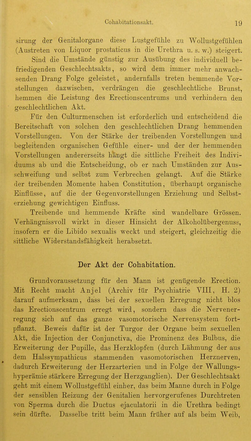 sirung der Genitalorgane diese Lustgefühle zu WoUustgefülilen (Austreten von Liquor prostaticus in die Urethra u. s. w.) steigert. Sind die Umstände günstig zur Ausübung des individuell be- friedigenden Geschlechtsakts, so wixd dem immer mehr anwach- senden Drang Folge geleistet, andernfalls treten hemmende Vor- stellungen dazwischen, verdrängen die geschlechtliche Brunst, hemmen die Leistung des Erectionscentrums und verhindern den geschlechtlichen Akt. Für den Culturmenschen ist erforderlich und entscheidend die Bereitschaft von solchen den geschlechtlichen Drang hemmenden Vorstellungen. Von der Stärke der treibenden Vorstellungen und begleitenden organischen Gefühle einer- und der der hemmenden Vorstellungen andererseits hängt die sittliche Freiheit des Indivi- duums ab und die Entscheidung, ob er nach Umständen zur Aus- schweifung und selbst zum Verbrechen gelangt. Auf die Stärke der treibenden Momente haben Constitution, überhaupt organische Einflüsse, auf die der Gegenvorstellungen Erziehung und Selbst- erziehung gewichtigen Einfluss. Treibende und hemmende Kräfte sind wandelbare Grössen. Verhängnissvoll wirkt in dieser Hinsicht der Alkoholübergenuss, insofern er die Libido sexualis weckt und steigert, gleichzeitig die sittliche Widerstandsfähigkeit herabsetzt. Der Akt der Cohabitation. Grundvoraussetzung für den Mann ist genügende Erection. Mit Recht macht Anjel (Archiv für Psychiatrie VIII, H. 2) darauf aufmerksam, dass bei der sexuellen Erregung nicht blos das Erectionscentrum erregt wird, sondern dass die Nervener- regung sich auf das ganze vasomotorische Nervensystem fort- pflanzt. Beweis dafür ist der Turgor der Organe beim sexuellen Akt, die Injection der Conjunctiva, die Prominenz des Bulbus, die Erweiterung der Pupille, das Herzklopfen (durch Lähmung der aus dem Halssympathicus stammenden vasomotorischen Herznerven, dadurch Erweiterung der Herzarterien und in Folge der Wallungs- hyperämie stärkere Erregung der Herzganglien). Der Geschlechtsakt geht mit einem Wollustgefühl einher, das beim Manne durch in Folge der sensiblen Reizung der Genitalien hervorgerufenes Durchtreten von Sperma durch die Ductus ejaculatorii in die Urethra bedingt sein dürfte. Dasselbe tritt beim Mann früher auf als beim Weib,