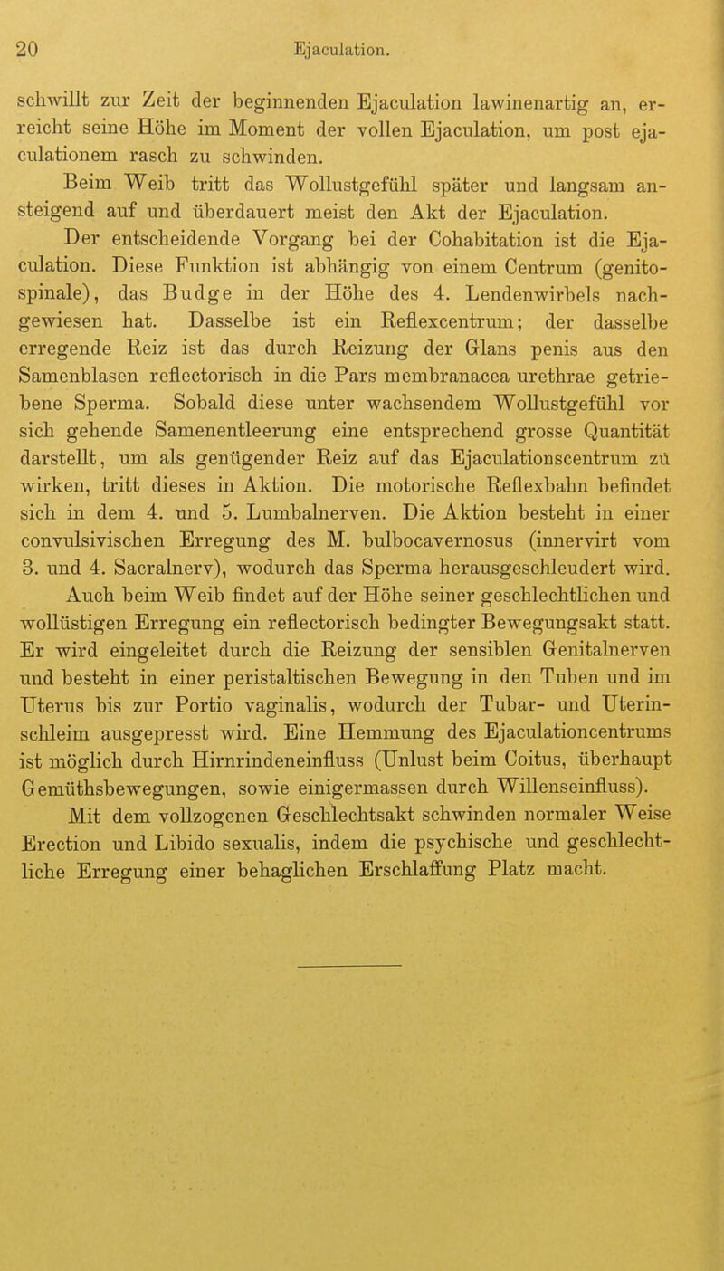 schwillt zur Zeit der beginnenden Ejaculation lawinenartig an, er- reicht seine Höhe im Moment der vollen Ejaculation, um post eja- culationem rasch zu schwinden. Beim Weib tritt das Wollustgefühl später und langsam an- steigend auf und überdauert meist den Akt der Ejaculation. Der entscheidende Vorgang bei der Cohabitation ist die Eja- culation. Diese Funktion ist abhängig von einem Centrum (genito- spinale), das Budge in der Höhe des 4. Lendenwirbels nach- gewiesen hat. Dasselbe ist ein Reflexcentrum; der dasselbe erregende Reiz ist das durch Reizung der Glans penis aus den Samenblasen reflectorisch in die Pars membranacea urethrae getrie- bene Sperma. Sobald diese unter wachsendem WoUustgefühl vor sich gehende Samenentleerung eine entsprechend grosse Quantität darstellt, um als genügender Reiz auf das Ejaculationscentrum zü wirken, tritt dieses in Aktion. Die motorische Reflexbabn befindet sich in dem 4. und 5. Lumbalnerven. Die Aktion besteht in einer convulsivischen Erregung des M. bulbocavernosus (innervirt vom 3. und 4. Sacralnerv), wodurch das Sperma herausgeschleudert wird. Auch beim Weib findet auf der Höhe seiner geschlechtlichen und wollüstigen Erregung ein reflectorisch bedingter Bewegungsakt statt. Er wird eingeleitet durch die Reizung der sensiblen Genitalnerven und besteht in einer peristaltischen Bewegung in den Tuben und im Uterus bis zur Portio vaginalis, wodurch der Tubar- und Uterin- schleim ausgepresst wird. Eine Hemmung des Ejaculationcentrums ist möglich durch Hirnrindeneinfluss (Unlust beim Coitus, überhaupt Gemüthsbewegungen, sowie einigermassen durch Willenseinfluss). Mit dem vollzogenen Geschlechtsakt schwinden normaler Weise Erection und Libido sexualis, indem die psychische und geschlecht- liche Erregung einer behaglichen Erschlaffung Platz macht.