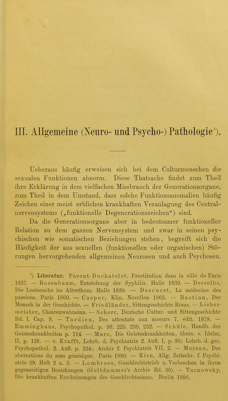 III. Allgemeine (Neuro- und Psycho-) Pathologie'). Ueberaus häufig erweisen sich, bei dem Culturmenschen die sexualen Funktionen abnorm. Diese Thatsache findet zum Theil ihre Erklärung in dem vielfachen Missbrauch der Generationsorgane, zum Theil in dem Umstand, dass solche Funktionsanomalien häufig Zeichen einer meist erblichen krankhaften Veranlagung des Centrai- nervensystems (,funktionelle Degenerationszeichen) sind. Da die Grenerationsorgane aber in bedeutsamer funktioneller Relation zu dem ganzen Nervensystem und zwar in seinen psy- chischen wie somatischen Beziehungen stehen, begreift sich die Häufigkeit der aus sexuellen (funktionellen oder organischen) Stö- rungen hervorgehenden allgemeinen Neurosen und auch Psychosen. Literatur, Parent-Duchatelet, Prostitution dans la ville de Paris 1837. — Rosenbaum, Entstehung der Syphilis. Halle 1839. — Derselbe, Die Lustseuche im Alterthum. Halle 1839. — Des cur et, La medecine des passions. Paris 1860. — Casper, Klin. Novellen 1863. — Bastian, Der Mensch in der Geschichte. — Friedländer, Sittengeschichte Roms. — Lieber- meister, C'äsarenwahnsinn. — Scherr, Deutsche Cultur- und Sittengeschichte Bd. I, Cap. 9. — Tardieu, Des attentats aux moeurs 7. edit. 1878. — Emminghaus, Psychopathol. p. 98. 225. 230. 232. — Schüle, Handb. der Geisteskrankheiten p. 114. — Marc, Die Geisteskrankheiten, übers, v. Ideler, II, p. 128. — V. Krafft, Lehrb. d. Psychiatrie 2. Aufl. I, p. 80; Lehrb. d. ger. Psychopathol. 2. Aufl. p. 234; Archiv f. Psychiatrie VII, 2. — Moreau, Des aberrations du sens genesique. Paris 1880. — Kirn, Allg. Zeitschr. f. Psychi- atrie .39, Heft 2 u. 3. — Lombroso, Geschlechtstrieb u. Verbrechen in ihren gegenseitigen Beziehungen (Goltdammer's Archiv Bd. 30). — TarnoAvsky, Die krankhaften Erscheinungen des Geschlechtssinns. Berlin 1886.