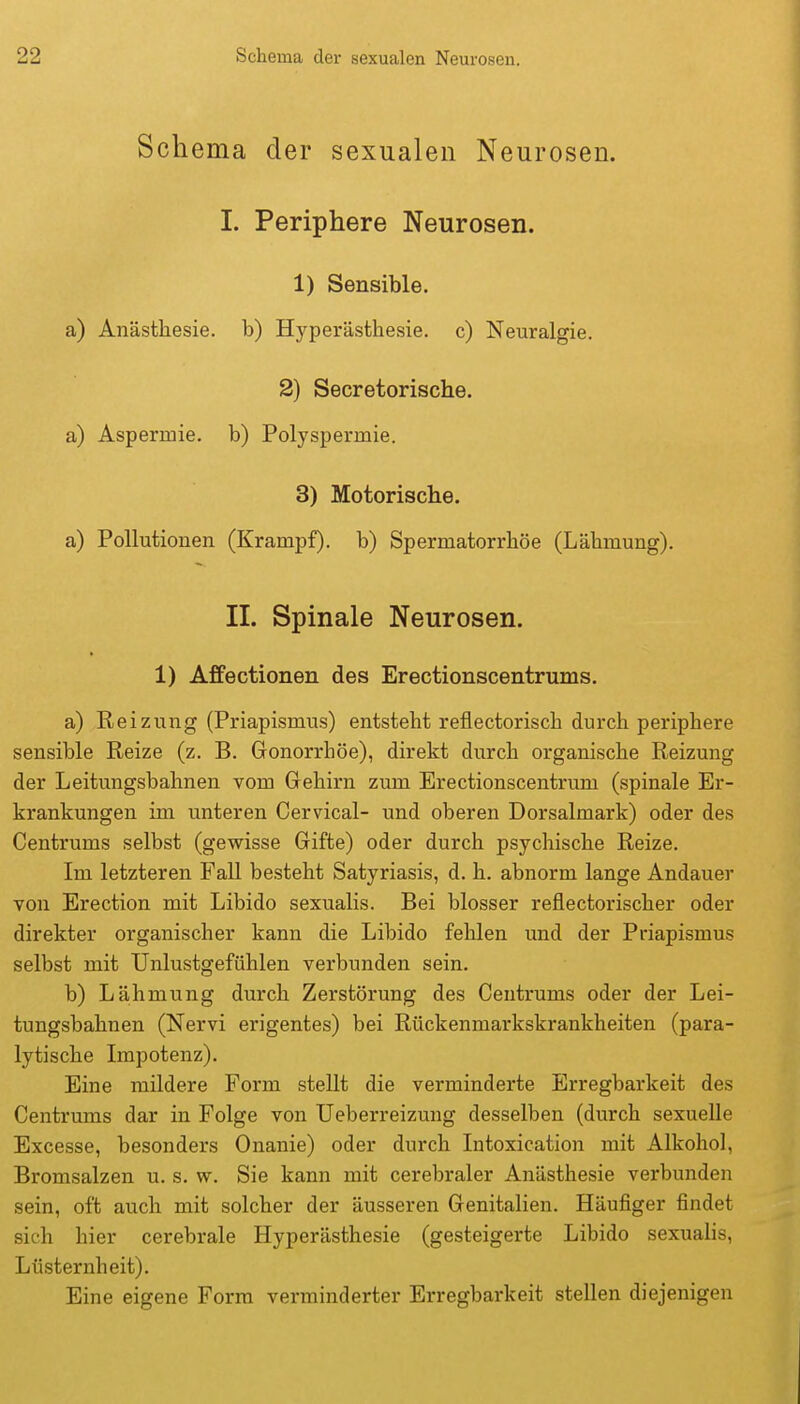 Schema der sexualen Neurosen. I. Periphere Neurosen. 1) Sensible. a) Anästhesie, b) Hyperästhesie, c) Neuralgie. 2) Secretorische. a) Aspermie, b) Polyspermie. 3) Motorische. a) Pollutionen (Krampf), b) Spermatorrhöe (Lähmung). II. Spinale Neurosen. 1) Affectionen des Erectionscentrums. a) Reizung (Priapismus) entsteht reflectorisch durch periphere sensible Reize (z. B. Gonorrhöe), direkt durch organische Reizung der Leitungsbahnen vom Gehirn zum Erectionscentrum (spinale Er- krankungen im unteren Cervical- und oberen Dorsalmark) oder des Centrums selbst (gewisse Gifte) oder durch psychische Reize. Im letzteren Fall besteht Satyriasis, d. h. abnorm lange Andauer von Erection mit Libido sexualis. Bei blosser reflectorischer oder direkter organischer kann die Libido fehlen und der Priapismus selbst mit TJnlustgefühlen verbunden sein. b) Lä|hmung durch Zerstörung des Ceutrums oder der Lei- tungsbahnen (Nervi erigentes) bei Rückenmarkskrankheiten (para- lytische Impotenz). Eine mildere Form stellt die verminderte Erregbarkeit des Centruras dar in Folge von Ueberreizung desselben (durch sexuelle Excesse, besonders Onanie) oder durch Intoxication mit Alkohol, Bromsalzen u. s. w. Sie kann mit cerebraler Anästhesie verbunden sein, oft auch mit solcher der äusseren Genitalien. Häufiger findet sich hier cerebrale Hyperästhesie (gesteigerte Libido sexualis, Lüsternheit). Eine eigene Form verminderter Erregbarkeit stellen diejenigen