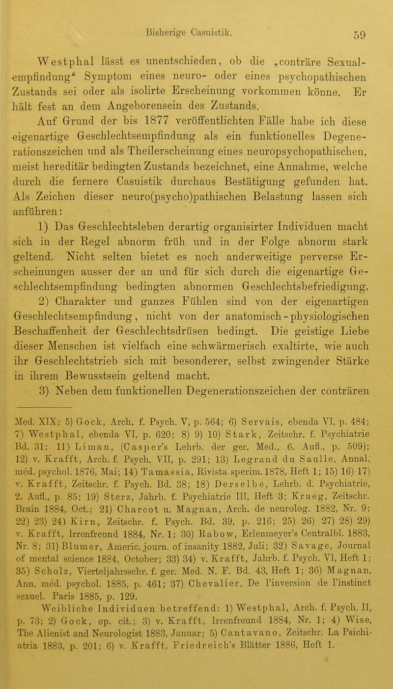 Westphal lässt es unentschieden, ob die „conträre Sexual- erapfindung Symptom eines neuro- oder eines psychopathischen Zustands sei oder als isolirte Erscheinung vorkommen könne. Er hält fest an dem Angeborensein des Zustands. Auf Grund der bis 1877 veröffentlichten Fälle habe ich diese eigenartige Geschlechtsempfindung als ein funktionelles Degene- rationszeichen und als Theilerscheinung eines neuropsychopathischen, meist hereditär bedingten Zustands bezeichnet, eine Annahme, welche durch die fernere Casuistik durchaus Bestätigung gefunden hat. Als Zeichen dieser neuro(psycho)pathischen Belastung lassen sich anführen: 1) Das Geschlechtsleben derartig organisirter Individuen macht sich in der Regel abnorm früh und in der Folge abnorm stark geltend. Nicht selten bietet es noch anderweitige perverse Er- scheinungen ausser der an und für sich durch die eigenartige Ge- schlechtsempfindung bedingten abnormen Geschlechtsbefriedigung. 2) Charakter und ganzes Fühlen sind von der eigenartigen Geschlechtsempfindung, nicht von der anatomisch - physiologischen Beschaffenheit der Geschlechtsdrüsen bedingt. Die geistige Liebe dieser Menschen ist vielfach eine schwärmerisch exaltirte, wie auch ihr Geschlechtstrieb sich mit besonderer, selbst zwingender Stärke in ihrem Bewusstsein geltend macht. 3) Neben dem funktionellen Degenerationszeichen der conträren Med. XIX; 5) Gock, Arch. f. Psych. V, p. 564; 6) Servals, ebenda VI, p. 484; 7) Westphal, ebenda VI, p. 620; 8) 9) 10) Stark, Zeitschr. f. Psychiatrie Bd. 31; 11) Liman, (Casper's Lehrb. der ger. Med., 6. Aufl., p. 509); 12) V. Krafft, Arch. f. Psych. VII, p. 291; 13) Legrand du SauUe, Annal. med. psychol. 1876, Mai; 14) Tamassia, Rivista sperim.1878, Heft 1; 15) 16) 17) V. Krafft, Zeitschr. f. Psych. Bd. 88; 18) Derselbe, Lehrb. d. Psychiatrie, 2. Aufl., p. 85; 19) Sterz, Jahrb. f. Psychiatrie III, Heft 3; Krueg, Zeitschr. Brain 1884, Oct.; 21) Charcot u. Magnan, Arch. de neurolog. 1882, Nr. 9; 22) 23) 24) Kirn, Zeitschr. f. Psych. Bd. 39, p. 216; 25) 26) 27) 28) 29) V. Krafft, Irrenfreund 1884, Nr. 1; 30) Rabow, Erlenmeyer's Centralbl. 1883, Nr. 8; 31) Blum er, Americ. journ. of insanity 1882, Juli; 32) Sa vage, Journal of mental science 18S4, October; 33) 34) v. Krafft, Jahrb. f. Psych. VI, Heft 1; 35) Scholz, Vierteljahrsschr. f. ger. Med. N. F. Bd. 43, Heft 1; 36) Magnan, Ann. med. psycho!. 1885, p. 461; 37) Chevalier, De l'inversion de l'instinct sexuel. Paris 1885, p. 129. Weibliche Individuen betreffend: 1) Westphal, Arch. f. Psych. II, p. 73; 2) Gock, op. cit.; 3) v. Krafft, Irrenfreund 1884, Nr. 1; 4) Wise, The Alienist and Neurologist 1883, Januar; 5) Cantavano, Zeitschr. La Psichi- atria 1883, p. 201; 6) v. Krafft, Friedreich's Blätter 1886, Heft 1.