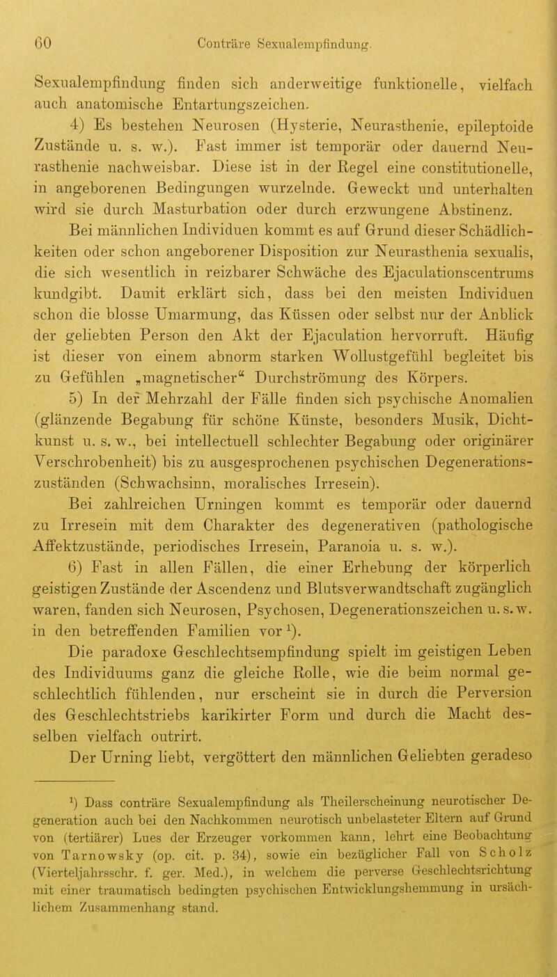 Sexualempfinclung finden sich anderweitige funktionelle, vielfach auch anatomische Entartungszeichen. 4) Es bestehen Neurosen (Hysterie, Neurasthenie, epileptoide Zustände u. s. w.). Fast immer ist temporär oder dauernd Neu- rasthenie nachweisbar. Diese ist in der Regel eine constitutionelle, in angeborenen Bedingungen wurzelnde. Geweckt und unterhalten wird sie durch Masturbation oder durch erzwungene Abstinenz. Bei männlichen Individuen kommt es auf Grund dieser Schädlich- keiten oder schon angeborener Disposition zur Neurasthenia sexualis, die sich wesentlich in reizbarer Schwäche des Ejaculationscentrums kundgibt. Damit erklärt sich, dass bei den meisten Individuen schon die blosse Umarmung, das Küssen oder selbst nur der Anblick der geliebten Person den Akt der Ejaculation hervorruft. Häufig ist dieser von einem abnorm starken Wollustgefühl begleitet bis zu Gefühlen „magnetischer Durchströmung des Körpers. 5) In der Mehrzahl der Fälle finden sich psychische Anomalien (glänzende Begabung für schöne Künste, besonders Musik, Dicht- kunst u. s. w., bei inteUectuell schlechter Begabimg oder originärer Verschrobenheit) bis zu ausgesprochenen psychischen Degenerations- zuständen (Schwachsinn, moralisches Irresein). Bei zahlreichen Urningen kommt es temporär oder dauernd zu Irresein mit dem Charakter des degenerativen (pathologische AfFektzustände, periodisches Irresein, Paranoia u. s. w.). 6) Fast in aUen Fällen, die einer Erhebung der körperlich geistigen Zustände der Ascendenz und Blutsverwandtschaft zugänglich waren, fanden sich Neurosen, Psychosen, Degenerationszeichen u.s.w. in den betreffenden Familien vor ^). Die paradoxe Geschlechtsempfindung spielt im geistigen Leben des Individuums ganz die gleiche Rolle, wie die beim normal ge- schlechtlich fühlenden, nur erscheint sie in durch die Perversion des Geschlechtstriebs karikirter Form und durch die Macht des- selben vielfach outrirt. Der Urning liebt, vergöttert den männlichen Geliebten geradeso Dass conträre Sexualempfindung als Theilerscheinung neurotisclier De- generation auch bei den Nachkommen neurotisch unbelasteter Eltern auf Grund von (tertiärer) Lues der Erzeuger vorkommen kann, lehrt eine Beobachtung von Tarnowsky (op. cit. p. 34), sowie ein bezüglicher Fall von Scholz (Vierteljahrsschr. f. ger. Med.), in welchem die perverse Geschlechtsrichtung mit einer traumatisch bedingten psychischen Entwicklungshemmung in ursäch- lichem Zusammenhang stand.
