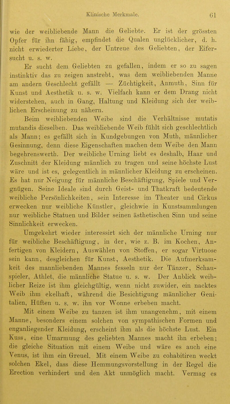 Klinische Merkmale. Gl wie der weibliebende Mann die Geliebte. Er ist der grössten Opfer für ihn fähig, empfindet die Qualen unglücklicher, d. h. nicht erwiederter Liebe, der Untreue des Geliebten, der Eifer- sucht u. s. w. Er sucht dem Geliebten zu gefallen, indem er so zu sagen instinktiv das zu zeigen anstrebt, was dem weibUebenden Manne am andern Geschlecht gefällt — Züchtigkeit, Anmuth, Sinn für Kunst und Aesthetik u. s. w. Vielfach kann er dem Drang nicht widerstehen, auch in Gang, Haltung und Kleidung sich der weib- lichen Erscheinung zu nähern. Beim weibliebenden Weibe sind die Verhältnisse mutatis mutandis dieselben. Das weibliebende Weib fühlt sich geschlechtlich als Mann; es gefällt sich in Kundgebungen von Muth, männlicher Gesinnung, denn diese Eigenschaften machen dem Weibe den Mann begehrenswerth. Der weibliche Urning liebt es deshalb, Haar und Zuschnitt der Kleidung männlich zu tragen und seine höchste Lust wäre und ist es, gelegentlich in männlicher Kleidung zu erscheinen. Es hat nur Neigung für männliche Beschäftigung, Spiele und Ver- gnügen. Seine Ideale sind durch Geist- und Thatkraft bedeutende weibliche Persönlichkeiten, sein Interesse im Theater und Cirkus erwecken nur weibliche Künstler, gleichwie in Kunstsammlungen nur weibliche Statuen und Bilder seinen ästhetischen Sinn und seine Sinnlichkeit erwecken. Umgekehrt wieder interessirt sich der männliche Urning nur für weibliche Beschäftigung, in der, wie z. B. im Kochen, An- fertigen von Kleidern, Auswählen von Stoffen, er sogar Virtuose sein kann, desgleichen für Kunst, Aesthetik. Die Aufmerksam- keit des mannliebenden Mannes fesseln nur der Tänzer, Schau- spieler, Athlet, die männliche Statue u. s. w. Der Anblick weib- licher Reize ist ihm gleichgültig, wenn nicht zuwider, ein nacktes Weib ihm ekelhaft, während die Besichtigung männlicher Geni- talien, Hüften u. s. w. ihn vor Wonne erbeben macht. Mit einem Weibe zu tanzen ist ihm unangenehm, mit einem Manne, besonders einem solchen von sympathischen Formen und enganliegender Kleidung, erscheint ihm als die höchste Lust. Ein Kuss, eine Umarmung des geliebten Mannes macht ihn erbeben; die gleiche Situation mit einem Weibe und wäre es auch eine Venus, ist ihm ein Greuel. Mit einem Weibe zu cohabitiren weckt solchen Ekel, dass diese Hemmungsvorstellung in der Regel die Erection verhindert und den Akt unmöglich macht. Vermag es