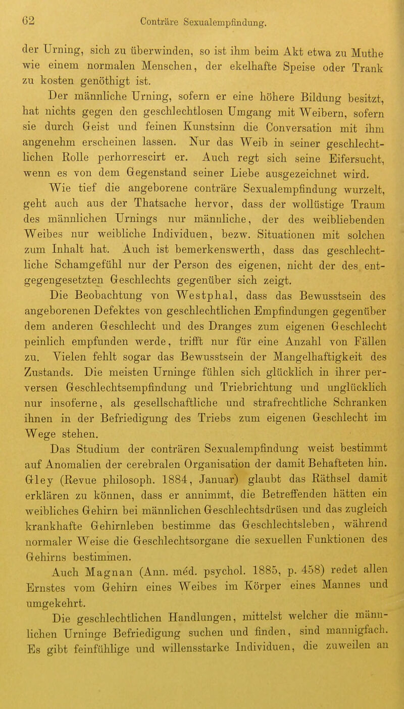 der Urning, sich zu überwinden, so ist ihm beim Akt etwa zu Muthe wie einem normalen Menschen, der ekelhafte Speise oder Trank zu kosten genöthigt ist. Der männliche Urning, sofern er eine höhere Bildung besitzt, hat nichts gegen den geschlechtlosen Umgang mit Weibern, sofern sie durch Geist und feinen Kunstsinn die Conversation mit ihm angenehm erscheinen lassen. Nur das Weib in seiner geschlecht- lichen Rolle perhorrescirt er. Auch regt sich seine Eifersucht, wenn es von dem Gegenstand seiner Liebe ausgezeichnet wird. Wie tief die angeborene conträre Sexualempfindung wurzelt, geht auch aus der Thatsache hervor, dass der wollüstige Traum des männlichen Urnings nur männliche, der des weibliebenden Weibes nur weibliche Individuen, bezw. Situationen mit solchen zum Inhalt hat. Auch ist bemerkenswerth, dass das geschlecht- liche Schamgefühl nur der Person des eigenen, nicht der des ent- gegengesetzten Geschlechts gegenüber sich zeigt. Die Beobachtung von Westphal, dass das Bewusstsein des angeborenen Defektes von geschlechtlichen Empfindungen gegenüber dem anderen Geschlecht und des Dranges zum eigenen Geschlecht peinlich empfunden werde, trifi't nur für eine Anzahl von FäUen zu. Vielen fehlt sogar das Bewusstsein der Mangelhaftigkeit des Zustands. Die meisten Urninge fühlen sich glücklich in ihrer per- versen Geschlechtsempfindung und Triebrichtung und unglücklich nur insoferne, als gesellschaftliche und strafrechtliche Schranken ihnen in der Befriedigung des Triebs zum eigenen Geschlecht im Wege stehen. Das Studium der conträren Sexualempfindung weist bestimmt auf Anomalien der cerebralen Organisation der damit Behafteten hin. Gley (Revue philosoph. 1884, Januar) glaubt das Räthsel damit erklären zu können, dass er annimmt, die Betreff'enden hätten ein weibliches Gehirn bei männlichen Geschlechtsdrüsen und das zugleich krankhafte Gehirnleben bestimme das Geschlechtsleben, während normaler Weise die Geschlechtsorgane die sexuellen Funktionen des Gehirns bestiminen. Auch Magnan (Ann. med. psychol. 1885, p. 458) redet allen Ernstes vom Gehirn eines Weibes im Körper eines Mannes und umgekehrt. Die geschlechtlichen Handlungen, mittelst welcher die männ- lichen Urninge Befriedigung suchen und finden, sind mannigfach. Es gibt feinfühlige und willensstarke Individuen, die zuweilen an