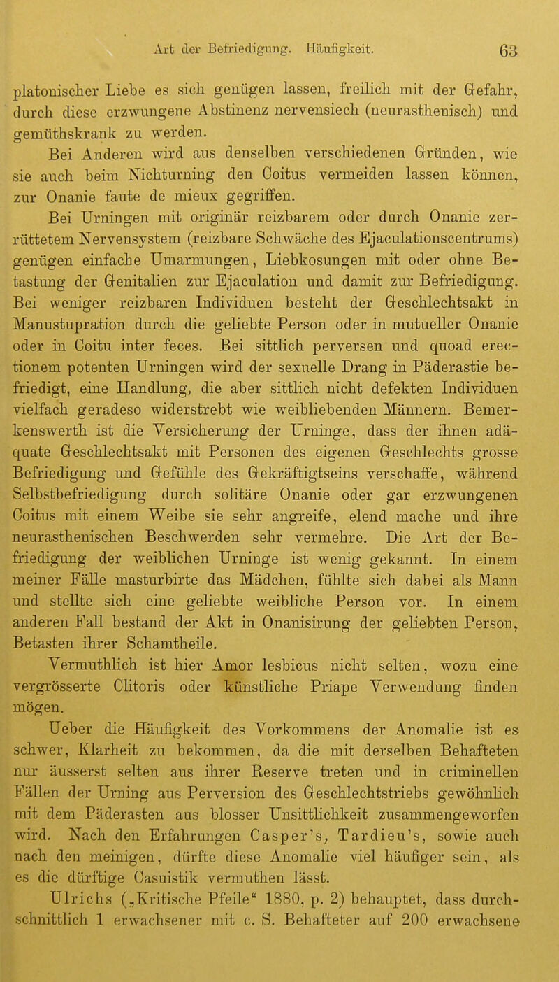 platonischer Liebe es sicii genügen lassen, freilich mit der Gefahr, durch diese erzwungene Abstinenz nervensiech (neurasthenisch) und gemüthskrank zu werden. Bei Anderen wird aus denselben verschiedenen Gründen, wie sie auch beim Nichturning den Coitus vermeiden lassen können, zur Onanie faute de mieux gegriffen. Bei Urningen mit originär reizbarem oder durch Onanie zer- rüttetem Nervensystem (reizbare Schwäche des Ejaculationscentrums) genügen einfache Umarmungen, Liebkosungen mit oder ohne Be- tastung der Genitalien zur Ejaculation und damit zur Befriedigung. Bei weniger reizbaren Individuen besteht der Geschlechtsakt in Manustupration durch die geliebte Person oder in mutueller Onanie oder in Coitu inter feces. Bei sittlich perversen und quoad erec- tionem potenten Urningen wird der sexuelle Drang in Päderastie be- friedigt, eine Handlung, die aber sittlich nicht defekten Individuen vielfach geradeso widerstrebt wie weibliebenden Männern. Bemer- kenswerth ist die Versicherung der Urninge, dass der ihnen adä- quate Geschlechtsakt mit Personen des eigenen Geschlechts grosse Befriedigung und Gefühle des Gekräftigtseins verschaffe, während Selbstbefriedigung durch solitäre Onanie oder gar erzwungenen Coitus mit einem Weibe sie sehr angreife, elend mache und ihre neurasthenischen Beschwerden sehr vermehre. Die Art der Be- friedigung der weiblichen Urninge ist wenig gekannt. In einem meiner Fälle masturbirte das Mädchen, fühlte sich dabei als Mann und stellte sich eine geliebte weibliche Person vor. In einem anderen FaU bestand der Akt in Onanisirung der geliebten Person, Betasten ihrer Schamtheile. Vermuthlich ist hier Amor lesbicus nicht selten, wozu eine vergrösserte Clitoris oder künstliche Priape Verwendung finden mögen. Ueber die Häufigkeit des Vorkommens der Anomalie ist es schwer, Klarheit zu bekommen, da die mit derselben Behafteten nur äusserst selten aus ihrer Reserve treten und in criminellen Fällen der Urning aus Perversion des Geschlechtstriebs gewöhnlich mit dem Päderasten aus blosser Unsittlichkeit zusammengeworfen wird. Nach den Erfahrungen Casper's, Tardieu's, sowie auch nach den meinigen, dürfte diese Anomalie viel häufiger sein, als es die dürftige Casuistik vermuthen lässt. Ulrichs („Kritische Pfeile 1880, p. 2) behauptet, dass durch- schnittlich 1 erwachsener mit c. S. Behafteter auf 200 erwachsene