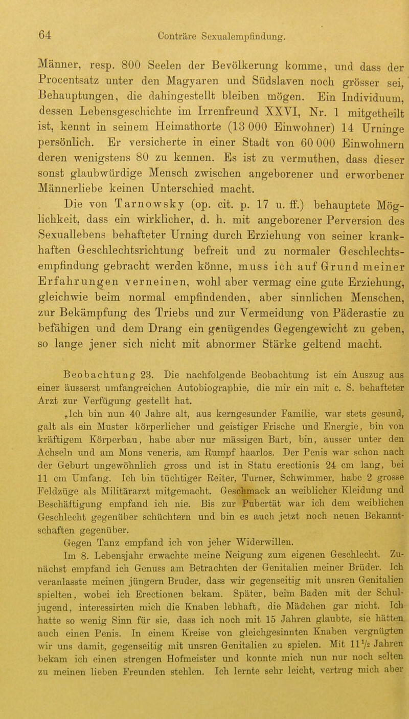 Männer, resp. 800 Seelen der Bevölkerung komme, und dass der Procentsatz unter den Magyar en und Südslaven noch, grösser sei, Behauptungen, die dahingestellt bleiben mögen. Ein Individuum, dessen Lebensgeschichte im Irrenfreund XXVI, Nr. 1 mitgetheilt ist, kennt in seinem Heimathorte (13 000 Einwohner) 14 Urninge persönlich. Er versicherte in einer Stadt von 60 000 Einwohnern deren wenigstens 80 zu kennen. Es ist zu vermuthen, dass dieser sonst glaubwürdige Mensch zwischen angeborener und erworbener Männerliebe keinen Unterschied macht. Die von Tarnowsky (op. cit. p. 17 u. flP.) behauptete Mög- lichkeit, dass ein wirklicher, d. h. mit angeborener Perversion des Sexuallebens behafteter Urning durch Erziehung von seiner krank- haften Geschlechtsrichtung befreit und zu normaler Geschlechts- empfindung gebracht werden könne, muss ich auf Grund meiner Erfahrungen verneinen, wohl aber vermag eine gute Erziehung, gleichwie beim normal empfindenden, aber sinnlichen Menschen, zur Bekämpfung des Triebs und zur Vermeidung von Päderastie zu befähigen und dem Drang ein genügendes Gegengewicht zu geben, so lange jener sich nicht mit abnormer Stärke geltend macht. Beobachtung 23. Die nachfolgende Beobachtung ist ein Auszug aus einer äusserst umfangreichen Autobiographie, die mir ein mit c. S. behafteter Arzt zur Verfügung gestellt hat. „Ich bin nun 40 Jahre alt, aus kerngesunder Familie, war stets gesund, galt als ein Muster körperlicher und geistiger Frische und Energie, bin von kräftigem Köi-perbau, habe aber nur massigen Bart, bin, ausser unter den Achseln und am Möns veneris, am Rumpf haarlos. Der Penis war schon nach der Geburt ungewöhnlich gross und ist in Statu erectionis 24 cm lang, bei 11 cm Umfang. Ich bin tüchtiger Reiter, Turner, Schwimmer, habe 2 grosse Feldzüge als Militärarzt mitgemacht. Geschmack an weiblicher Kleidung und Beschäftigung empfand ich nie. Bis zur Pubertät war ich dem weiblichen Geschlecht gegenüber schüchtern und bin es auch jetzt noch neuen Bekannt- schaften gegenüber. Gegen Tanz empfand ich von jeher Widerwillen. Im 8. Lebensjahr erwachte meine Neigung zum eigenen Geschlecht. Zu- nächst empfand ich Genuss am Betrachten der Genitalien meiner Brüder. Ich veranlasste meinen jüngem Bruder, dass wir gegenseitig mit unsren Genitalien spielten, wobei ich Erectionen bekam. Später, beim Baden mit der Schul- jugend, interessirten mich die Knaben lebhaft, die Mädchen gar nicht. Ich hatte so wenig Sinn für sie, dass ich noch mit 15 Jahren glaubte, sie hätten auch einen Penis. In einem Kreise von gleichgesinnten Knaben vergnügten wir uns damit, gegenseitig mit unsren Genitalien zu spielen. Mit 11Jahren bekam ich einen strengen Hofmeister und konnte mich nun nur noch selten zu meinen lieben Freunden stehlen. Ich lernte sehr leicht, vertrug mich aber