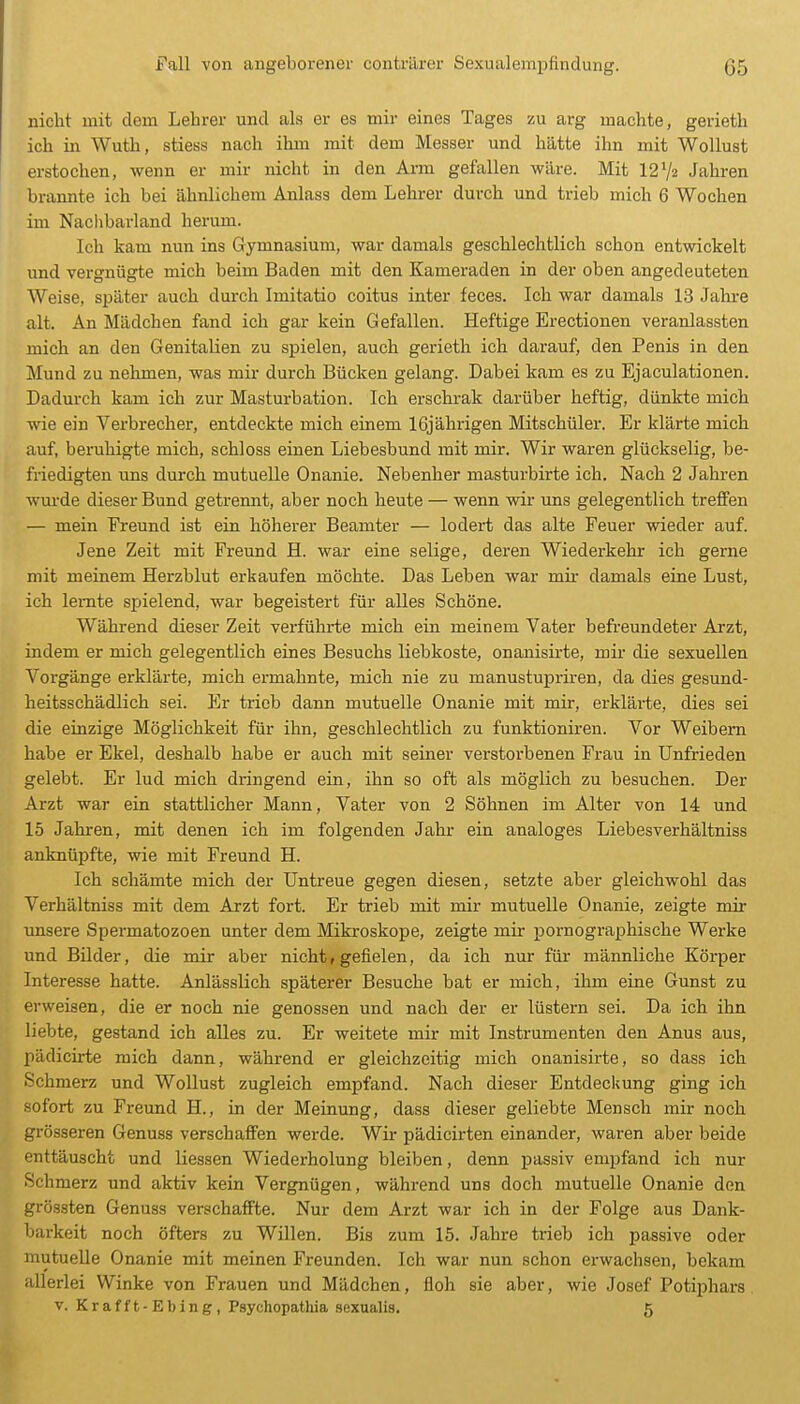 nicht mit dem Lehrer und als er es mir eines Tages zu arg machte, gerieth ich in Wutli, stiess nach ihm mit dem Messer und hätte ihn mit Wollust ' erstochen, wenn er mir nicht in den Arm gefallen wäre. Mit 12Va Jahren brannte ich bei ähnlichem Anlass dem Lehrer durch und trieb mich 6 Wochen im Naclibarland herum. Ich kam nun ins Gymnasium, war damals geschlechtlich schon entwickelt und vergnügte mich beim Baden mit den Kameraden in der oben angedeuteten Weise, später auch durch Imitatio coitus inter feces. Ich war damals 13 Jahre alt. An Mädchen fand ich gar kein Gefallen. Heftige Erectionen veranlassten mich an den Genitalien zu spielen, auch gerieth ich darauf, den Penis in den Mund zu nehmen, was mir durch Bücken gelang. Dabei kam es zu Ejaculationen, Dadurch kam ich zur Masturbation. Ich erschrak darüber heftig, dünkte mich wie ein Verbrecher, entdeckte mich einem 16jährigen Mitschüler. Er klärte mich auf, beruhigte mich, schloss einen Liebesbund mit mir. Wir waren glückselig, be- friedigten uns durch mutuelle Onanie. Nebenher masturbirte ich. Nach 2 Jahren wurde dieser Bund getrennt, aber noch heute — wenn wir uns gelegentlich treffen — mein Freund ist ein höherer Beamter — lodert das alte Feuer wieder auf. Jene Zeit mit Freund H. war eine selige, deren Wiederkehr ich gerne mit meinem Herzblut erkaufen möchte. Das Leben war mii- damals eine Lust, ich lernte spielend, war begeistert für alles Schöne. Während dieser Zeit verführte mich ein meinem Vater befreundeter Arzt, indem er mich gelegentlich eines Besuchs liebkoste, onanisii-te, mir die sexuellen Vorgänge erklärte, mich ermahnte, mich nie zu manustupriren, da dies gesund- heitsschädlich sei. Er trieb dann mutuelle Onanie mit mir, erklärte, dies sei die einzige Möglichkeit für ihn, geschlechtlich zu funktioniren. Vor Weibern habe er Ekel, deshalb habe er auch mit seiner verstoi-benen Frau in Unfrieden gelebt. Er lud mich dringend ein, ihn so oft als möglich zu besuchen. Der Arzt war ein stattlicher Mann, Vater von 2 Söhnen im Alter von 14 und 15 Jahren, mit denen ich im folgenden Jahr ein analoges Liebesverhältniss anknüpfte, wie mit Freund H. Ich schämte mich der Untreue gegen diesen, setzte aber gleichwohl das Verhältniss mit dem Arzt fort. Er trieb mit mir mutuelle Onanie, zeigte mir unsere Spermatozoen unter dem Mikroskope, zeigte mir pornographische Werke und Bilder, die mir aber nicht, gefielen, da ich nur für männliche Körper Interesse hatte. Anlässlich späterer Besuche bat er mich, ihm eine Gunst zu erweisen, die er noch nie genossen und nach der er lüstern sei. Da ich ihn liebte, gestand ich alles zu. Er weitete mir mit Instrumenten den Anus aus, pädicirte mich dann, während er gleichzeitig mich onanisirte, so dass ich Schmerz und WoUust zugleich empfand. Nach dieser Entdeckung ging ich sofort zu Freund H., in der Meinung, dass dieser geliebte Mensch mir noch grösseren Genuss verschaffen werde. Wir pädicirten einander, waren aber beide enttäuscht und Hessen Wiederholung bleiben, denn passiv empfand ich nur Schmerz und aktiv kein Vergnügen, während uns doch mutuelle Onanie den grössten Genuss verschaffte. Nur dem Arzt war ich in der Folge aus Dank- barkeit noch öfters zu Willen. Bis zum 15. Jahre trieb ich passive oder mutueUe Onanie mit meinen Freunden. Ich war nun schon erwachsen, bekam allerlei Winke von Frauen und Mädchen, floh sie aber, wie Josef Potiphars V. Krafft-Ebing, Psychopathia sexualis. 5