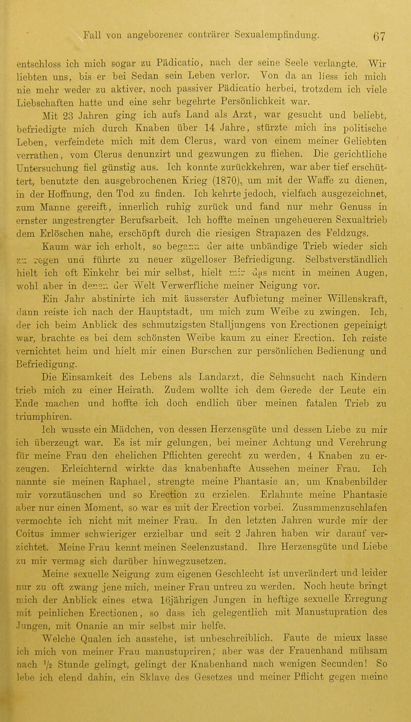 entschloss ich mich sogar zu Pädicatio, nach der seine Seele verlangte. Wir liebten uns, bis er bei Sedan sein Leben verlor. Von da an Hess ich mich nie mehr weder zu aktiver, noch passiver Pädicatio herbei, trotzdem ich viele Liebschaften hatte und eine sehr begehrte Persönlichkeit war. Mit 23 Jahren ging ich aufs Land als Arzt, war gesucht und beliebt, befriedigte mich durch Knaben über 14 Jahre, stürzte mich ins politische Leben, verfeindete mich mit dem Clerus, ward von einem meiner Geliebten verrathen, vom Clerus denunzirt und gezwungen zu fliehen. Die gerichtliche Untersuchung fiel günstig aus. Ich konnte zurückkehren, war aber tief erschüt- tert, benutzte den ausgebrochenen Krieg (1870), um mit der Waffe zu dienen, in der Hofinung, den Tod zu finden. Ich kehrte jedoch, vielfach ausgezeichnet, zum Manne gereift, innerlich ruhig zurück und fand nur mehr Genuss in ernster angestrengter Berufsarbeit. Ich hoffte meinen ungeheueren Sexualtrieb dem Erlöschen nahe, erschöpft durch die riesigen Strapazen des Feldzugs. Kaum war ich erholt, so begann der alte unbändige Trieb wieder sich zu regen und fühi-te zu neuer zügelloser Befriedigung. Selbstverständlich hielt ich oft Einkehr bei mir selbst, hielt mir das nicht in meinen Augen, wohl aber in denen uer Welt Verwerfliche meiner Neigung vor. Ein Jahr abstinirte ich mit äusserster Aufbietung meiner Willenskraft, dann reiste ich nach der HaujDtstadt, um mich zum Weibe zu zwingen. Ich, der ich beim Anblick des schmutzigsten Stalljungens von Erectionen gepeinigt war, brachte es bei dem schönsten Weibe kaum zu einer Erection. Ich reiste vernichtet heim und hielt mir einen Burschen zur persönlichen Bedienung und Befriedigung. Die Einsamkeit des Lebens als Landarzt, die Sehnsucht nach Kindern trieb mich zu einer Heirath. Zudem wollte ich dem Gerede der Leute ein Ende machen und hoffte ich doch endlich über meinen fatalen Trieb zu triumphiren. Ich wusste ein Mädchen, von dessen Herzensgüte und dessen Liebe zu mir ich überzeugt war. Es ist mir gelungen, bei meiner Achtung und Verehrung für meine Frau den ehelichen Pflichten gerecht zu werden, 4 Knaben zu er- zeugen. Erleichternd wirkte das knabenhafte Aussehen meiner Frau. Ich nannte sie meinen Raphael, strengte meine Phantasie an, um Knabenbilder mir vorzutäuschen und so Erection zu erzielen. Erlahmte meine Phantasie aber nur einen Moment, so war es mit der Erection vorbei. Zusammenzuschlafen vermochte ich nicht mit meiner Frau. In den letzten Jahren wurde mir der Coitua immer schwieriger erzielbar und seit 2 Jahren haben wir darauf ver- zichtet. Meine Frau kennt meinen Seelenzustand. Ihre Herzensgüte und Liebe zu mir vennag sich darüber hinwegzusetzen. Meine sexuelle Neigung zum eigenen Geschlecht ist unverändert und leider nur zu oft zwang jene mich, meiner Frau untreu zu werden. Noch heute bringt mich der Anblick eines etwa 16jährigen Jungen in heftige sexuelle Erregung mit peinlichen Erectionen, so dass ich gelegentlich mit Manustupration des Jungen, mit Onanie an mir selbst mir helfe. Welche Qualen ich ausstehe, ist unbeschreiblich. Faute de mieux lasse ich mich von meiner Frau manustupriren; aber was der Frauenhand mühsam nach 72 Stunde gelingt, gelingt der Knabenhand nach wenigen Secunden! So lebe ich elend dahin, ein Sklave des Gesetzes und meiner Pflicht gegen meine
