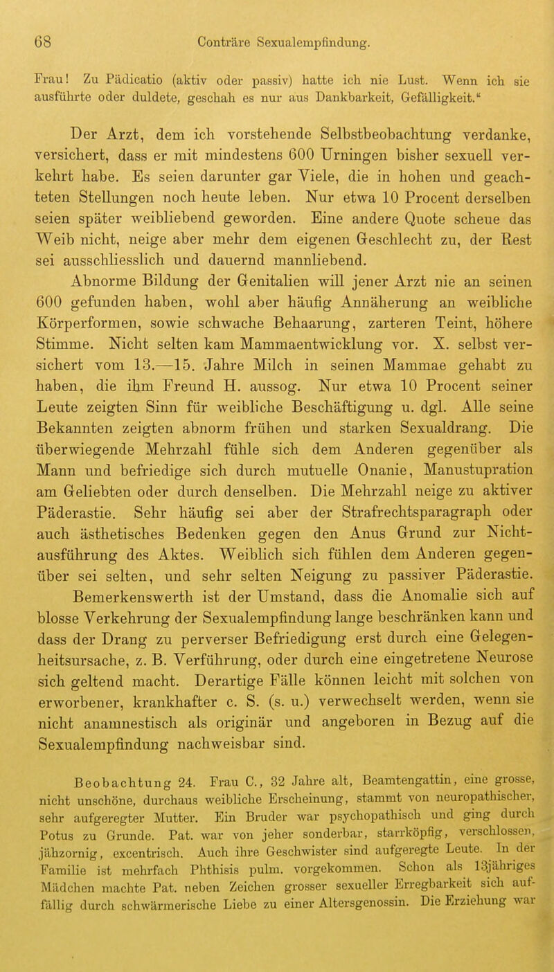 Frau! Zu Pädicatio (aktiv oder passiv) hatte ich nie Lust. Wenn ich sie ausführte oder duldete, geschah es nur aus Dankbarkeit, Gefälligkeit. Der Arzt, dem ich vorstehende Selbstbeobachtung verdanke, versichert, dass er mit mindestens 600 Urningen bisher sexuell ver- kehrt habe. Es seien darunter gar Viele, die in hohen und geach- teten Stellungen noch heute leben. Nur etwa 10 Procent derselben seien später weibliebend geworden. Eine andere Quote scheue das Weib nicht, neige aber mehr dem eigenen Geschlecht zu, der Rest sei ausschliesslich und dauernd mannliebend. Abnorme Bildung der Genitalien wiU jener Arzt nie an seinen 600 gefunden haben, wohl aber häufig Annäherung an weibliche Körperformen, sowie schwache Behaarung, zarteren Teint, höhere Stimme. Nicht selten kam Mammaentwicklung vor. X. selbst ver- sichert vom 13.—15. Jahre Milch in seinen Mammae gehabt zu haben, die ihm Freund H. aussog. Nur etwa 10 Procent seiner Leute zeigten Sinn für weibliche Beschäftigung u. dgl. Alle seine Bekannten zeigten abnorm frühen und starken Sexualdrang. Die überwiegende Mehrzahl fühle sich dem Anderen gegenüber als Mann und befriedige sich durch mutuelle Onanie, Manustupration am Geliebten oder durch denselben. Die Mehrzahl neige zu aktiver Päderastie. Sehr häufig sei aber der Strafrechtsparagraph oder auch ästhetisches Bedenken gegen den Anus Grund zur Nicht- ausführung des Aktes. Weiblich sich fühlen dem Anderen gegen- über sei selten, und sehr selten Neigung zu passiver Päderastie. Bemerkenswerth ist der Umstand, dass die Anomalie sich auf blosse Verkehrung der Sexualempfindung lange beschränken kann und dass der Drang zu perverser Befriedigung erst durch eine Gelegen- heitsursache, z. B. Verführung, oder durch eine eingetretene Neurose sich geltend macht. Derartige Fälle können leicht mit solchen von erworbener, krankhafter c. S. (s. u.) verwechselt werden, wenn sie nicht anamnestisch als originär und angeboren in Bezug auf die Sexualempfindung nachweisbar sind. Beobachtung 24. Frau C, 32 Jahre alt, Beamtengattin, eine grosse, nicht unschöne, durchaus weibliche Erscheinung, stammt von neuropathischer, sehr aufgeregter Mutter. Ein Bruder war psychopathisch und ging durch Potus zu Grunde. Pat. war von jeher sonderbar, starrköpfig, verschlossen, jähzornig, excentrisch. Auch ihre Geschwister sind aufgeregte Leute. ^ In der Familie ist mehrfach Phthisis pulm. vorgekommen. Schon als 13jähriges Mädchen machte Pat. neben Zeichen grosser sexueller Erregbarkeit sich auf- fällig durch schwärmerische Liebe zu einer Altersgenossin. Die Erziehung war