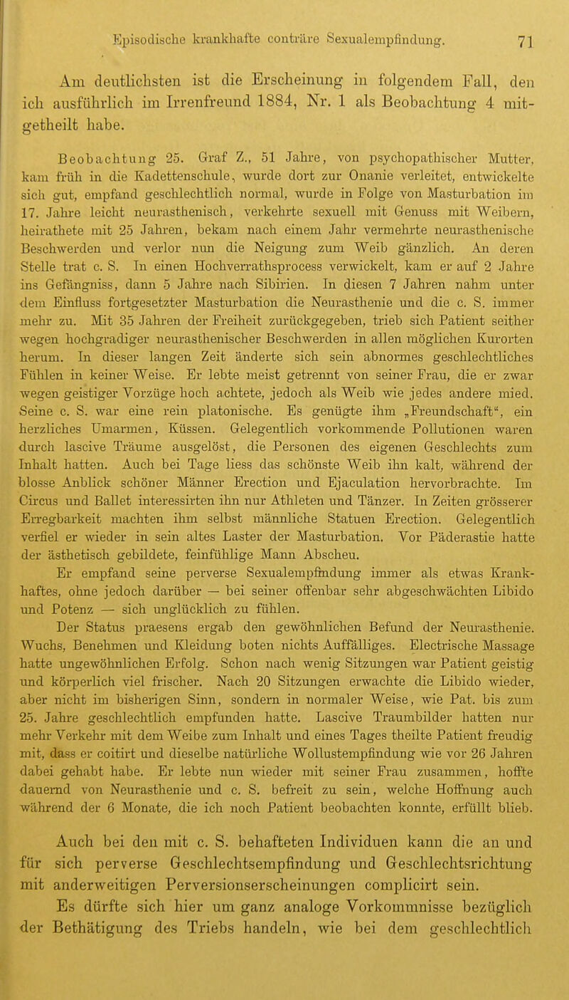 Am deutlichsten ist die Erscheinung in folgendem Fall, den ich ausführlich im Irrenfreund 1884, Nr. 1 als Beobachtung 4 mit- getheilt habe. Beobachtung 25. Graf Z., 51 Jahre, von psychopatliisclaer Mutter, kam früh in die Kadettenschule, wurde dort zur Onanie verleitet, entwickelte sich gut, empfand geschlechtlich normal, wurde in Folge von Masturbation im 17. Jahi-e leicht neurasthenisch, verkehrte sexuell mit Genuss mit Weibern, heirathete mit 25 Jahren, bekam nach einem Jahr vermehrte neurasthenische Beschwerden und verlor nxm die Neigung zum Weib gänzlich. An deren Stelle trat c. S. In einen Hochverrathsprocess verwickelt, kam er auf 2 Jahre ins Gefängniss, dann 5 Jahre nach Sibirien. In diesen 7 Jahi-en nahm unter <lem Einfluss fortgesetzter Masturbation die Neurasthenie und die c. S. immer mehr zu. Mit 35 Jalu-en der Freiheit zurückgegeben, trieb sich Patient seither wegen hochgradiger neurasthenischer Beschwerden in allen möglichen Kurorten herum. In dieser langen Zeit änderte sich sein abnormes geschlechtliches Fühlen in keiner Weise. Er lebte meist getrennt von seiner Frau, die er zwar wegen geistiger Vorzüge hoch achtete, jedoch als Weib wie jedes andere mied. Seine c. S. war eine rein platonische. Es genügte ihm „Freundschaft, ein herzliches Umarmen, Küssen. Gelegentlich vorkommende Pollutionen waren durch lascive Träume ausgelöst, die Personen des eigenen Geschlechts zum Inhalt hatten. Auch bei Tage liess das schönste Weib ihn kalt, während der blosse Anblick schöner Männer Erection und Ejaculation hervorbrachte. Im Cii-cus und Ballet interessirten ihn nur Athleten und Tänzer. In Zeiten grösserer Erregbarkeit machten ihm selbst männliche Statuen Erection. Gelegentlich verfiel er wieder in sein altes Laster der Masturbation. Vor Päderastie hatte der ästhetisch gebildete, feinfühlige Mann Abscheu. Er empfand seine perverse Sexualempfindung immer als etwas Krank- haftes, ohne jedoch darüber — bei seiner offenbar sehr abgeschwächten Libido und Potenz — sich unglücklich zu fühlen. Der Status praesens ergab den gewöhnlichen Befund der Neurasthenie. Wuchs, Benehmen und Kleidung boten nichts Auffälliges. Electrische Massage hatte ungewöhnlichen Erfolg. Schon nach wenig Sitzungen war Patient geistig und köq^erlich viel frischer. Nach 20 Sitzungen erwachte die Libido wieder, aber nicht im bisherigen Sinn, sondern in normaler Weise, wie Pat. bis zum 25. Jahre geschlechtlich empfunden hatte. Lascive Traumbilder hatten nur mehr Verkehr mit dem Weibe zum Inhalt und eines Tages theilte Patient freudig mit, dass er coitirt und dieselbe natürliche Wollustempfindung wie vor 26 Jahren dabei gehabt habe. Er lebte nun wieder mit seiner Frau zusammen, hofi'te dauernd von Neurasthenie und c. S. befreit zu sein, welche HofEnung auch während der 6 Monate, die ich noch Patient beobachten konnte, erfüllt blieb. Auch bei den mit c. S. behafteten Individuen kann die an und für sich perverse Geschlechtsempfindung und Geschlechtsrichtung mit anderweitigen Perversionserscheinungen complicirt sein. Es dürfte sich hier um ganz analoge Vorkommnisse bezüglich der Bethätigung des Triebs handeln, w^ie bei dem geschlechtlich