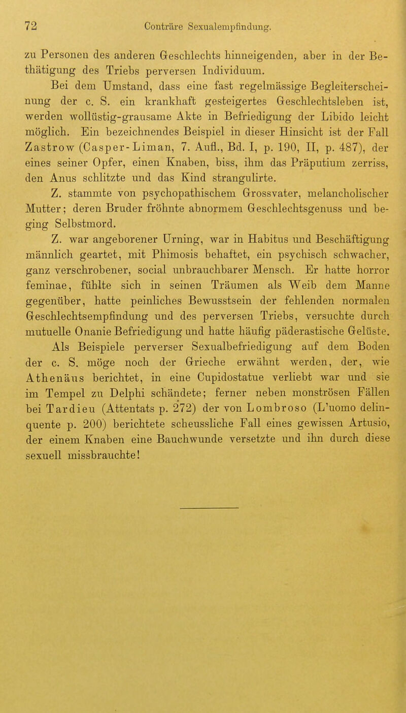 zu Personen des anderen Geschlechts hinneigenden, aber in der Be- thätigung des Triebs perversen Individuum. Bei dem Umstand, dass eine fast regelmässige Begleiterschei- nung der c. S. ein krankhaft gesteigertes Geschlechtsleben ist, werden wollüstig-grausame Akte in Befriedigung der Libido leicht möglich. Ein bezeichnendes Beispiel in dieser Hinsicht ist der Fall Zastrow (Casper-Liman, 7. Aufl., Bd. I, p. 190, II, p. 487), der eines seiner Opfer, einen Knaben, biss, ihm das Präputium zerriss, den Anus schlitzte und das Kind strangulirte. Z. stammte von psychopathischem Grossvater, melancholischer Mutter; deren Bruder fröhnte abnormem Geschlechtsgenuss und be- ging Selbstmord. Z. war angeborener Urning, war in Habitus und Beschäftigung männlich geartet, mit Phimosis behaftet, ein psychisch schwacher, ganz verschrobener, social unbrauchbarer Mensch. Er hatte horror feminae, fühlte sich in seinen Träumen als Weib dem Manne gegenüber, hatte peinliches Bewusstsein der fehlenden normalen Geschlechtsempfindung und des perversen Triebs, versuchte durch mutuelle Onanie Befriedigung und hatte häufig päderastische Gelüste. Als Beispiele perverser Sexualbefriedigung auf dem Boden der c. S. möge noch der Grieche erwähnt werden, der, wie Athenäus berichtet, in eine Cupidostatue verliebt war und sie im Tempel zu Delphi schändete; ferner neben monströsen Fällen bei Tardieu (Attentats p. 272) der von Lombroso (L'uomo delin- quente p. 200) berichtete scheussliche Fall eines gewissen Artusio, der einem Knaben eine Bauchwunde versetzte und ihn durch diese sexuell missbrauchte!