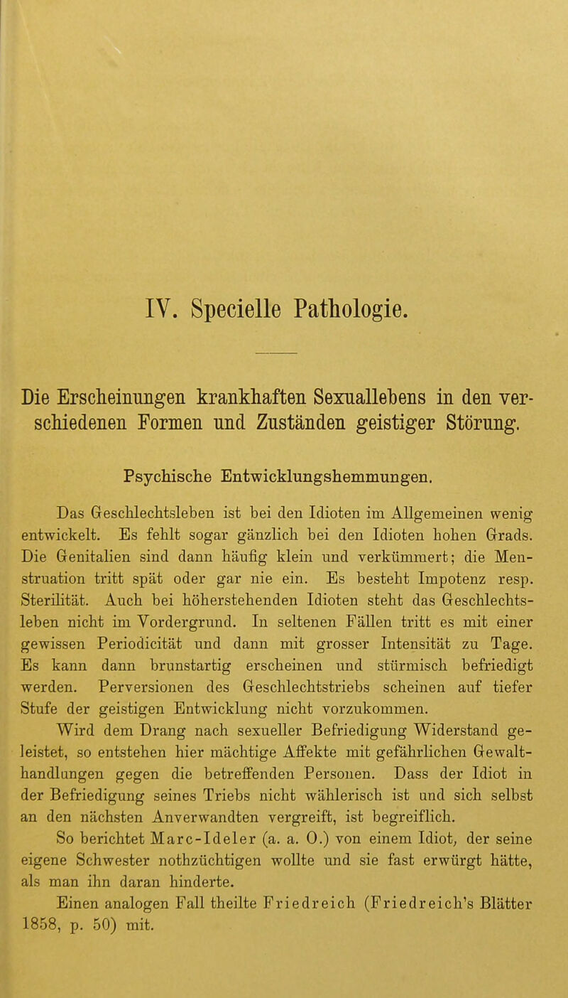 IV. Specielle Pathologie. Die Erscheinungen krankhaften Sexuallehens in den ver- schiedenen Formen und Zuständen geistiger Störung. Psychische Entwicklungshemmungen. Das Geschleclitsleben ist bei den Idioten im Allgemeinen wenig entwickelt. Es fehlt sogar gänzlich bei den Idioten hohen Grads. Die Genitalien sind dann häufig klein und verkümmert; die Men- struation tritt spät oder gar nie ein. Es besteht Impotenz resp. Sterilität. Auch bei höherstehenden Idioten steht das Geschlechts- leben nicht im Vordergrund. In seltenen Fällen tritt es mit einer gewissen Periodicität und dann mit grosser Intensität zu Tage. Es kann dann brunstartig erscheinen und stürmisch befriedigt werden. Perversionen des Geschlechtstriebs scheinen auf tiefer Stufe der geistigen Entwicklung nicht vorzukommen. Wird dem Drang nach sexueller Befriedigung Widerstand ge- leistet, so entstehen hier mächtige Affekte mit gefährlichen Gewalt- handlungen gegen die betreffenden Personen. Dass der Idiot in der Befriedigung seines Triebs nicht wählerisch ist und sich selbst an den nächsten Anverwandten vergreift, ist begreiflich. So berichtet Marc-Ideler (a. a. 0.) von einem Idiot, der seine eigene Schwester nothzüchtigen wollte und sie fast erwürgt hätte, als man ihn daran hinderte. Einen analogen Fall theilte Friedreich (Friedreich's Blätter 1858, p. 50) mit.