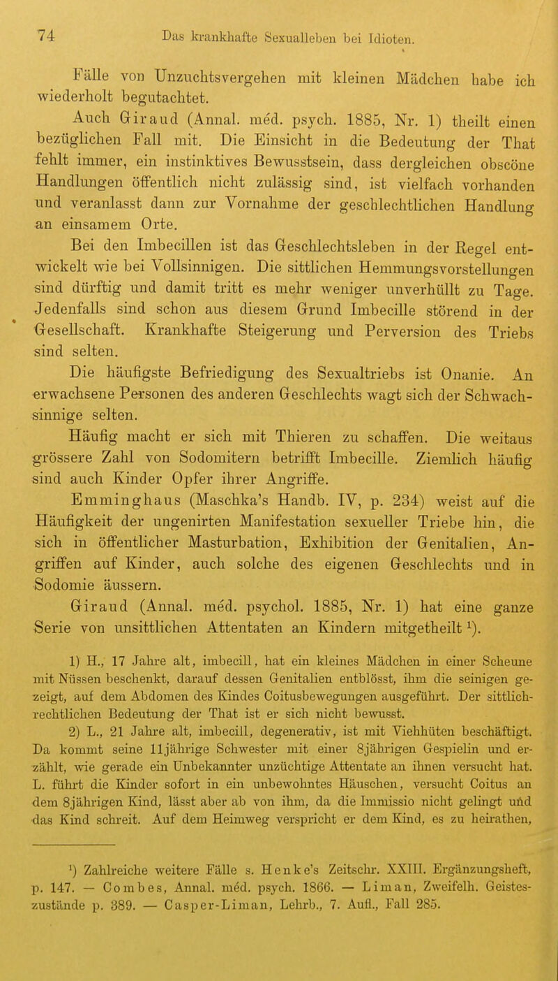 Fälle von Unzuchtsvergehen mit kleinen Mädchen habe ich wiederholt begutachtet. Auch Giraud (Annal. me'd. psych, 1885, Nr. 1) theilt einen bezüglichen Fall mit. Die Einsicht in die Bedeutung der That fehlt immer, ein instinktives Bewusstsein, dass dergleichen obscöne Handlungen öffentlich nicht zulässig sind, ist vielfach vorhanden und veranlasst dann zur Vornahme der geschlechtlichen Handlung an einsamem Orte. Bei den Imbecillen ist das Geschlechtsleben in der Regel ent- wickelt wie bei Vollsinnigen. Die sittlichen Hemmungsvorstellungen sind dürftig und damit tritt es mehr weniger unverhüllt zu Tage. Jedenfalls sind schon aus diesem Grund Imbecille störend in der Gesellschaft. Krankhafte Steigerung und Perversion des Triebs sind selten. Die häufigste Befriedigung des Sexualtriebs ist Onanie. An erwachsene Personen des anderen Geschlechts wagt sich der Schwach- sinnige selten. Häufig macht er sich mit Thieren zu schaffen. Die weitaus grössere Zahl von Sodomitern betrifft Imbecille. Ziemlich häufig sind auch Kinder Opfer ihrer Angriffe. Emminghaus (Maschka's Handb. IV, p. 234) weist auf die Häufigkeit der ungenirten Manifestation sexueller Triebe hin, die sich in öffentlicher Masturbation, Exhibition der Genitalien, An- griffen auf Kinder, auch solche des eigenen Geschlechts und in Sodomie äussern, Giraud (Annal. med, psychol, 1885, Nr, 1) hat eine ganze Serie von unsittlichen Attentaten an Kindern mitgetheilt ^), 1) H., 17 Jahre alt, iinbecill, hat ein kleines Mädchen in einer Scheune mit Nüssen beschenkt, darauf dessen Genitalien entblösst, ihm die seinigen ge- zeigt, auf dem Abdomen des Kindes Coitusbewegungen ausgeführt. Der sittlich- rechtlichen Bedeutung der That ist er sich nicht bewusst. 2) L., 21 Jahre alt, imbecill, degenerativ, ist mit Viehhüten beschäftigt. Da kommt seine 11jährige Schwester mit einer 8jährigen Gespielin und er- zählt, wie gerade ein Unbekannter unzüchtige Attentate an ihnen versucht hat. L. fühi-t die Kinder sofort in ein unbewohntes Häuschen, versucht Coitus an dem 8jährigen Kind, lässt aber ab von ihm, da die Immissio nicht gelingt uüd ■das Kind schreit. Auf dem Heimweg verspricht er dem Kind, es zu heii-athen. ') Zahlreiche weitere Fälle s. Henke's Zeitschr. XXHI. Ergänzungsheft, p. 147. — Comb es, Annal. med. psych. 1866. — Lim an, Zweifelh. Geistes- zustände p. 389. — Gas per-Li man, Lehrb., 7. Aufl., Fall 285.