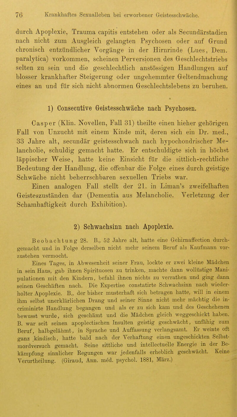 durch Apoplexie, Trauma capitis entstehen oder als Secundärstadien nach nicht zum Ausgleich gelangten Psychosen oder auf Grund chronisch entzündlicher Vorgänge in der Hirnrinde (Lues, Dem. paralytica) vorkommen, scheinen Perversionen des Geschlechtstriebs selten zu sein und die geschlechtlich anstössigen Handlungen auf blosser krankhafter Steigerung oder ungehemmter Geltendmachung eines an und für sich nicht abnormen Geschlechtslebens zu beruhen. 1) Consecutive Geistesscliwäche nach Psychosen. Casper (Klin. Novellen, Fall 31) theilte einen hieher gehörigen Fall von Unzucht mit einem Kinde mit, deren sich ein Dr. med., 33 Jahre alt, secundär geistesschwach nach hypochondrischer Me- lancholie, schuldig gemacht hatte. Er entschuldigte sich in höchst läppischer Weise, hatte keine Einsicht für die sittlich-rechtliche Bedeutung der Handlung, die offenbar die Folge eines durch geistige Schwäche nicht beherrschbaren sexuellen Triebs war. Einen analogen Fall stellt der 21. in Liman's zweifelhaften Geisteszuständen dar (Dementia aus Melancholie. Verletzung der Schamhaftigkeit durch Exliibition). 2) Schwachsinn nach Apoplexie. Beobachtung 28. B., 52 Jahre alt, hatte eine Gehimaffection durch- gemacht und in Folge derselben nicht mehr seinem Beruf als Kaufmann vor- zustehen vermocht. Eines Tages, in Abwesenheit seiner Frau, lockte er zwei kleine Mädchen in sein Haus, gab ihnen Spirituosen zu trinken,. machte dann wollüstige Mani- pulationen mit den Kindern, befahl ihnen nichts zu verrathen und ging dann seinen Geschäften nach. Die Expertise constatirte Schwachsinn nach wieder- holter Apoplexie. B., der bisher musterhaft sich betragen hatte, will in einem ihm selbst unerklärlichen Drang und seiner Sinne nicht mehr mächtig die in- criminirte Handlung begangen und als er zu sich kam und des Geschehenen bewusst wurde, sich geschämt und die Mädchen gleich weggeschickt haben. B. war seit seinen apoplectischen Insulten geistig geschwächt, unfähig zum Beruf, halbgelähmt, in Sprache und Auffassung verlangsamt. Er weinte oft ganz kindisch, hatte bald nach der Verhaftung einen ungeschickten Selbst- mordversuch gemacht. Seine sittliche und intellectuelle Energie in der Be- kämpfung sinnlicher Regungen war jedenfalls erheblich geschwächt. Keine Verurtheilung. (Giraud, Ann. m6d. psychol. 1881, März.)