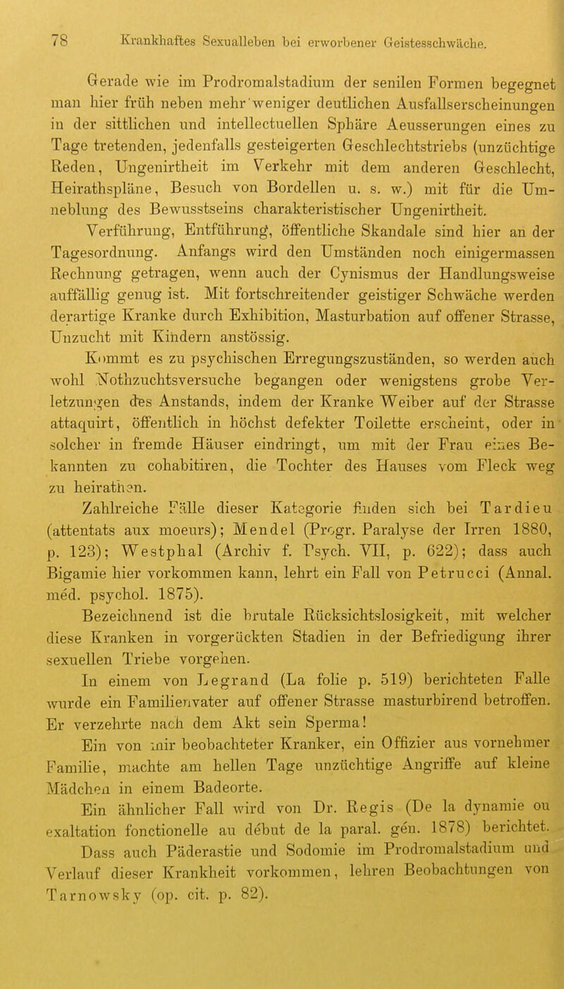 Gerade wie im Prodromalstadium der senilen Formen begegnet man hier früh neben mehr weniger deutlichen Ausfallserscheinungen in der sittlichen u.nd intellectuellen Sphäre Aeusserungen eines zu Tage tretenden, jedenfalls gesteigerten Geschlechtstriebs (unzüchtige Reden, Ungenirtheit im Verkehr mit dem anderen Geschlecht, Heirathspläne, Besuch von Bordellen u. s. w.) mit für die Um- neblung des Bewusstseins charakteristischer Ungenirtheit. Verführung, Entführung, öffentliche Skandale sind hier an der Tagesordnung. Anfangs wird den Umständen noch einigermassen Rechnung getragen, wenn auch der Cynismus der Handlungsweise auffällig genug ist. Mit fortschreitender geistiger Schwäche werden derartige Kranke durch Exhibition, Masturbation auf offener Strasse, Unzucht mit Kindern anstössig. Kommt es zu psychischen Erregungszuständen, so werden auch wohl ^STothzuchtsversuche begangen oder wenigstens grobe Ver- letzunj^en des Anstands, indem der Kranke Weiber auf der Strasse attaquirt, öffentlich in höchst defekter Toilette erscheint, oder in solcher in fremde Häuser eindringt, imi mit der Frau eines Be- kannten zu cohabitiren, die Tochter des Hauses vom Fleck weg zu heirathen. Zahlreiche Fälle dieser Kategorie finden sich bei Tardieu (attentats aux moeurs); Mendel (Progr. Paralyse der Irren 1880, p. 123); Westphal (Archiv f. Psych. VH, p. 622); dass auch Bigamie hier vorkommen kann, lehrt ein Fall von Petrucci (Annal. med. psychol. 1875). Bezeichnend ist die brutale Rücksichtslosigkeit, mit welcher diese Kranken in vorgerückten Stadien in der Befriedigung ihrer sexuellen Triebe vorgehen. In einem von Legrand (La folie p. 519) berichteten Falle wurde ein Familienvater auf offener Strasse masturbirend betroffen. Er verzehrte nach dem Akt sein Sperma! Ein von mir beobachteter Kranker, ein Offizier aus vornehmer Familie, machte am hellen Tage unzüchtige Angriffe auf kleine Mädchen in einem Badeorte. Ein ähnlicher Fall Avird von Dr. Regis (De la dynaraie ou exaltation fonctionelle au debut de la paral. gen. 1878) berichtet. Dass auch Päderastie und Sodomie im Prodromalstadium und Verlauf dieser Krankheit vorkommen, lehren Beobachtungen von Tarnowsky (op. cit. p. 82).