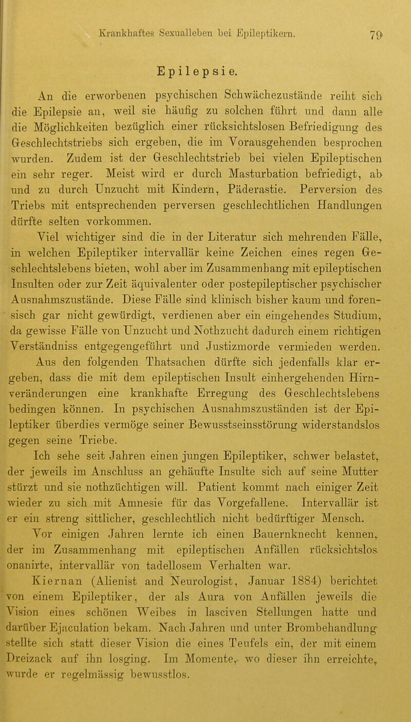 Epilepsie. An die erworbenen psychischen Schwächezustände reiht sich die Epilepsie an, weil sie häufig zu solchen führt und dann alle die Möglichkeiten bezüglich einer rücksichtslosen Befriedigung des Geschlechtstriebs sich ergeben, die im Vorausgehenden besprochen wurden. Zudem ist der Geschlechtstrieb bei vielen Epileptischen ein sehr reger. Meist wird er durch Masturbation befriedigt, ab und zu durch Unzucht mit Kindern, Päderastie. Perversion des Triebs mit entsprechenden perversen geschlechtlichen Handlungen dürfte selten vorkommen. Viel wichtiger sind die in der Literatur sich mehrenden Fälle,, in welchen Epileptiker intervallär keine Zeichen eines regen Ge- schlechtslebens bieten, wohl aber im Zusammenhang mit epileptischen Insulten oder zur Zeit äquivalenter oder postepileptischer psychischer Ausnahmszustände. Diese FäUe sind klinisch bisher kaum und foren- sisch gar nicht gewürdigt, verdienen aber ein eingehendes Studium, da gewisse Fälle von Unzucht und Nothzucht dadurch einem richtigen Verständniss entgegengeführt und Justizmorde vermieden werden. Aus den folgenden Thatsachen dürfte sich jedenfalls klar er- geben, dass die mit dem epileptischen Insult einhergehenden Hirn- veränderungen eine krankhafte Erregung des Geschlechtslebens bedingen können. In psychischen Ausnahmszuständen ist der Epi- leptiker überdies vermöge seiner Bewusstseinsstörung widerstandslos, gegen seine Triebe. Ich sehe seit Jahren einen jungen Epileptiker, schwer belastet, der jeweils im Anschluss an gehäufte Insulte sich auf seine Mutter stürzt und sie nothzüchtigen will. Patient kommt nach einiger Zeit wieder zu sich mit Amnesie für das Vorgefallene. Intervallär ist er ein streng sittlicher, geschlechtlich nicht bedürftiger Mensch. Vor einigen Jahren lernte ich einen Bauernknecht kennen, der im Zusammenhang mit epileptischen Anfällen rücksichtslos- onanirte, intervallär von tadellosem Verhalten war. Kiernan (Alienist and Neurologist, Januar 1884) berichtet von einem Epileptiker, der als Aura von Anfällen jeweils die Vision eines schönen Weibes in lasciven Stellungen hatte und darüber Ejaculation bekam. Nach Jahren und unter Brombehandlung stellte sich statt dieser Vision die eines Teufels ein, der mit einem Dreizack auf ihn losging. Im Momente, wo dieser ihn erreichte^ wurde er regelmässig bewusstlos.