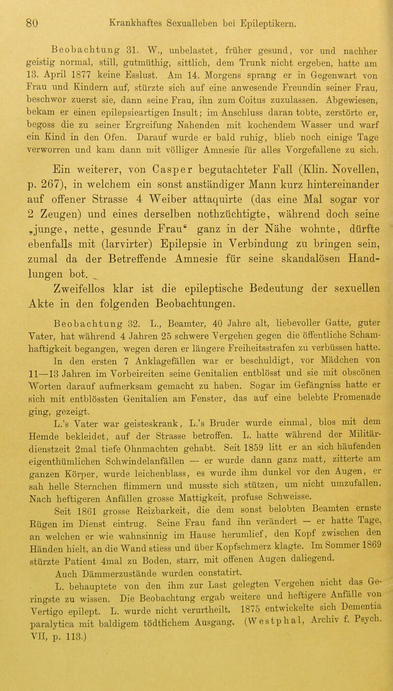 Beobachtung 31. W., unbelastet, früher gesund, vor und nachher geistig normal, still, gutmüthig, sittlich, dem Trunk nicht ergeben, hatte am 13. April 1877 keine Esslust. Am 14. Morgens sprang er in Gegenwart von Frau und Kindern auf, stürzte sich auf eine anwesende Freundin seiner Frau, beschwor zuerst sie, dann seine Frau, ihn zum Coitus zuzulassen. Abgewiesen, bekam er einen epilepsieartigen Insult; im Anschluss darantobte, zerstörte er, begoss die zu seiner Ergreifung Nahenden mit kochendem Wasser und warf ein Kind in den Ofen. Darauf wurde er bald iuhig, blieb noch einige Tage verworren und kam dann mit völliger Amnesie für alles Vorgefallene zu sich. Ein weiterer, von Casper begutachteter Fall (Klin. Novellen, p. 267), in welchem ein sonst anständiger Mann kurz hintereinander auf offener Strasse 4 Weiber attaquirte (das eine Mal sogar vor 2 Zeugen) und eines derselben nothzüchtigte, während doch seine ,junge, nette, gesunde Frau ganz in der Nähe wohnte, dürfte ebenfalls mit (larvirter) Epilepsie in Verbindung zu bringen sein, zumal da der Betreffende Amnesie für seine skandalösen Hand- lungen bot. Zweifellos klar ist die epileptische Bedeutung der sexuellen Akte in den folgenden Beobachtungen. Beobachtung 32. L., Beamter, 40 Jahre alt, liebevoller Gatte, guter Vater, hat während 4 Jahren 25 schwere Vergehen gegen die öffentliche Scham- haftigkeit begangen, wegen deren er längere Freiheitsstrafen zu verbüssen hatte. In den ersten 7 Anklagefällen war er beschuldigt, vor Mädchen von 11—13 Jahren im Vorbeireiten seine Genitalien entblösst und sie mit obscönen Worten darauf aufmerksam gemacht zu haben. Sogar im Gefängniss hatte er sich mit entblössten Genitalien am Fenster, das auf eine belebte Promenade ging, gezeigt. L.'s Vater war geisteskrank, L.'s Bruder wurde einmal, blos mit dem Hemde bekleidet, auf der Strasse beti-ofifen. L. hatte während der Militär- dienstzeit 2mal tiefe Ohnmächten gehabt. Seit 1859 litt er an sich häufenden eigenthümlichen Schwindelanfällen — er wurde dann ganz matt, zitterte am ganzen Körper, wurde leichenblass, es wurde ihm dunkel vor den Augen, er sah helle Sternchen flimmern und musste sich stützen, um nicht umzufallen. Nach heftigeren Anfällen grosse Mattigkeit, profuse Schweisse. Seit 1861 grosse Reizbarkeit, die dem sonst belobten Beamten ernste Rügen im Dienst eintrug. Seine Frau fand ihn verändert - er hatte Tage, an welchen er wie wahnsinnig im Hause herumlief, den Kopf zwischen den Händen hielt, an die Wand stiess und über Kopfschmerz klagte. Im Sommer 1869 stürzte Patient 4mal zu Boden, starr, mit offenen Augen daliegend. Auch Dämmerzustände wurden constatirt. L. behauptete von den ihm zur Last gelegten Vergehen nicht das Ge- ringste zu wissen. Die Beobachtung ergab weitere und heftigere Anfälle von Vertigo epilept. L. wurde nicht verurtheilt. 1875 entwickelte sich Dementia paralytica mit baldigem tödtlichem Ausgang. (VVestphal, Archiv f. Psych. VII, p. 113.)