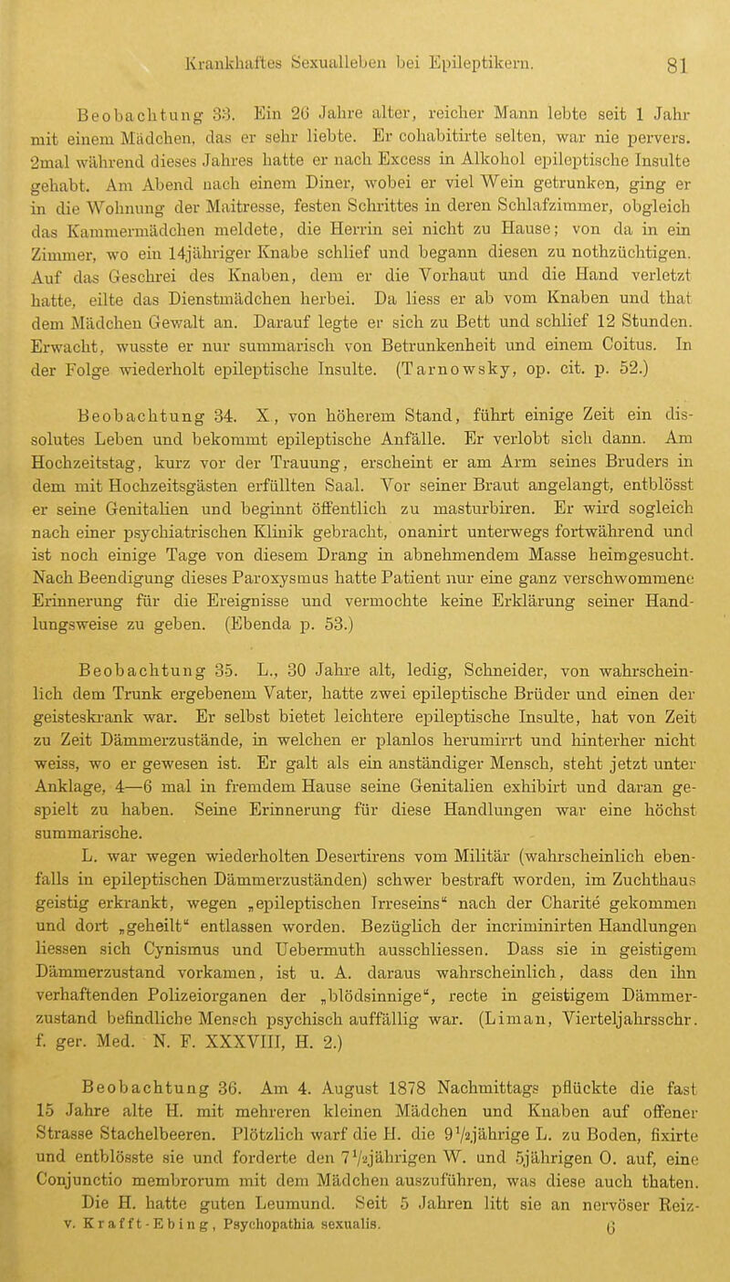 Beobachtung 3:). Kin 26 Jahre alter, reicher Mann lebte seit 1 Jahr mit einem Mädchen, das er sehr liebte. Er cohabitirte selten, war nie pervers. 2mal während dieses Jahres hatte er nach Excess in Alkohol epileptische Insulte gehabt. Am Abend nach einem Diner, wobei er viel Wein getrunken, ging er in die Wohnung der Maitresse, festen Schrittes in deren Schlafzimmer, obgleich das Kammermädchen meldete, die Herrin sei nicht zu Hause; von da in ein Ziumier, wo ein 14jähriger Knabe schlief und begann diesen zu nothzüchtigen. Auf das Geschrei des Knaben, dem er die Vorhaut und die Hand verletzt hatte, eilte das Dienstmädchen herbei. Da Hess er ab vom Knaben und that dem Mädchen Gewalt an. Darauf legte er sich zu Bett und schlief 12 Stunden. Erwacht, wusste er nur summarisch von Betrunkenheit und einem Coitus. In der Folge wiederholt epileptische Insulte. (Tarnowsky, op. cit. p. 52.) Beobachtung 34. X, von höherem Stand, führt einige Zeit ein dis- solutes Leben und bekommt epileptische Anfälle. Er verlobt sich dann. Am Hochzeitstag, kurz vor der Trauung, erscheint er am Arm seines Bruders in dem mit Hochzeitsgästen erfüllten Saal. Vor seiner Braut angelangt, entblösst er seine Genitalien und beginnt öffentlich zu masturbii-en. Er wird sogleich nach einer psychiatrischen Klinik gebracht, onanirt unterwegs fortwährend und ist noch einige Tage von diesem Drang in abnehmendem Masse heimgesucht. Nach Beendigung dieses Paroxysmus hatte Patient nur eine ganz verschwommene Erinnerung für die Ereignisse und vermochte keine Erklärung seiner Hand- lungsweise zu geben. (Ebenda p. 53.) Beobachtung 35. L., 30 Jahre alt, ledig, Schneider, von wahrschein- lich dem Trunk ergebenem Vater, hatte zwei epileptische Brüder und einen der geisteski-ank war. Er selbst bietet leichtere epileptische Insulte, hat von Zeit zu Zeit Dämmerzustände, in welchen er planlos herumirrt und hinterher nicht weiss, wo er gewesen ist. Er galt als ein anständiger Mensch, steht jetzt unter Anklage, 4—6 mal in fremdem Hause seine Genitalien exhibirt und daran ge- spielt zu haben. Seine Erinnerung für diese Handlungen war eine höchst summarische. L. war wegen wiederholten Desertirens vom Militär (wahrscheinlich eben- falls in epileptischen Dämmerzuständen) schwer bestraft worden, im Zuchthaus geistig erkrankt, wegen „epileptischen Irreseins nach der Charite gekommen und dort „geheilt entlassen worden. Bezüglich der incriminirten Handlungen Hessen sich Cynismus und üebermuth ausschliessen. Dass sie in geistigem Dämmerzustand vorkamen, ist u. A. daraus wahrscheinlich, dass den ihn verhaftenden Polizeiorganen der „blödsinnige, recte in geistigem Dämmer- zustand befindHche Mensch psychisch auffällig war. (Liman, Vierteljahrsschr. f. ger. Med. N. F. XXXVHI, H. 2.) Beobachtung 36. Am 4. August 1878 Nachmittags pflückte die fast 15 Jahre alte H. mit mehreren kleinen Mädchen und Knaben auf offener Strasse Stachelbeeren. Plötzlich warf die H. die g'/a.jährige L. zu Boden, fixirte und entblös.ste sie und forderte den 7'/'•ijährigen W. und 5jährigen 0. auf, eine Conjunctio membrorum mit dem Mädchen auszufühi-en, was diese auch thaten. Die H. hatte guten Leumund. Seit 5 Jahren litt sie an nervöser Reiz- v. Krafft-Ebing, Psychopathia sexualis. 13