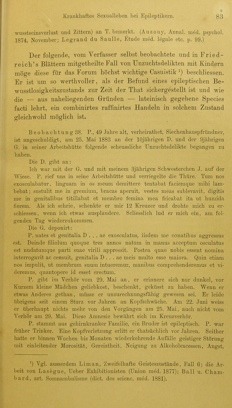 wusstseinsverlust und Zittern) an T. bemerkt. (Auzouy, Annal. med. psycho!. 1874, November; Legrand du Saulle, Etüde med. legale etc. p. 99.) Der folgende, vom Verfasser selbst beobachtete und in Fried- reich's Blättern mitgetheilte Fall von Unziichtsdelikten mit Kindern möge diese für das Forum höchst wichtige Casuistik ^) beschliessen. Er ist um so werthvoller, als der Befund eines epileptischen Be- wusstlosigkeitszustands zur Zeit der That sichergestellt ist und wie die — aus naheliegenden Gründen — lateinisch gegebene Species facti lehrt, ein combinirtes raffinirtes Handeln in solchem Zustand gleichwohl möglich ist. Beobachtung 38. P., 49 Jahre alt, verheirathet, Siechenhauspfründner, ist angeschuldigt, am 25. Mai 1883 an der 10jährigen D. und der 9jährigen G. in seiner Arbeitshütte folgende scheussliche Unzuchtsdelikte begangen zu haben. Die D. gibt an: Ich -war mit der G. und mit meinem 3jährigen Schwesterchen J. auf der Wiese. P. rief uns in seine Arbeitshütte und verriegelte die Thüre. Tum nos exosculabatur, linguam in os meum demittere tentabat faciemque mihi lam- bebat; sustulit me in gremium, bracas aperuit, vestes meas sublevavit, digitis me in genitalibus titillabat et membro femina mea fricabat ita ut humida fierem. Als ich schrie, schenkte er mir 12 Kreuzer und drohte mich zu er- schiessen, wenn ich etwas ausplaudere. Scliesslich lud er mich ein, am fol- genden Tag wiederzukommen. Die G. deponirt: P. nates et genitalia D . . . ae exosculatus, iisdem me conatibus aggressus est. Deinde filiolum quoque tres annos natum in manus acceptum osculatus est nudatumque parti suae virili appressit. Postea quae nobis essent nomina interrogavit ac censuit, genitalia D . . . ae meis multo esse maiora. Quin etiam nos impulit, ut membrum suum intueremur, manibus comprehenderemus et vi- deremus, quantopere id esset erectum. P. gibt im Verhör vom 29. Mai an, er erinnere sich nur dunkel, vor Kurzem kleine Mädchen geliebkost, beschenkt, geküsst zu haben. Wenn er etwas Anderes gethan, müsse er unzurechnungsfähig gewesen sei. Er leide übrigens seit einem Sturz vor Jahren an Kopfschwäche. Am 22. Juni weiss er überhaupt nichts mehr von den Vorgängen am 25. Mai, auch nicht vom Verhör am 29. Mai. Diese Amnesie bewährt sich im Ki-euzverhör. P. stammt aus gehirnkranker Familie, ein Bruder ist epileptisch. P. war früher Trinker. Eine Kopfverletzung erlitt er thatsächlich vor Jaliren. Seither hatte er binnen Wochen bis Monaten wiederkehrende Anfiille geistiger Störung mit einleitender Morosität, Gereiztheit, Neigung zu Alkoholexcessen, Angst, ') Vgl. ausserdem Liman, Zweifelhafte Geisteszustände, Fall 6; die Ar- beit von Lasegue, üeber Exhibitionisten (Union med. 1877); Ball u. Cham- bard, art. Somnambulisme (dict. des scienc. med. 1881).