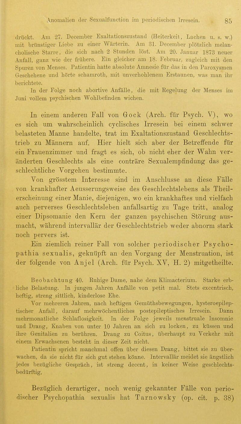 diückt. Am 27. December Exaltationszustand (Heiterkeit, Lachen u. s. w.) mit brünstiger Liebe zu einer Wärterin. Am 31. December plötzlich melan- cholische Starre, die sich nach 2 Stunden löst. Am 20. Januar 1873 neuer Anfall, ganz wie der frühere. Ein gleicher am 18. Februar, zugleich mit den Spuren von Menses. Patientin hatte absolute Amnesie für das in den Paroxysmen Geschehene und hörte schamroth, mit unverhohlenem Erstaunen, was man ihr berichtete. In der Folge noch abortive Anfälle, die mit Regelung der Menses im Juni vollem psychischen Wohlbefinden wichen. In einem anderen Fall von Gock (Arch. für Psych. V), wo es sich, um wahrscheinlich cyclisches Irresein bei einem schwer belasteten Manne handelte, trat im Exaltationszustand Geschlechts- trieb zu Männern auf. Hier hielt sich aber der Betreffende für ein Frauenzimmer xmd fragt es sich, ob nicht eher der Wahn ver- änderten Geschlechts als eine conträre Sexualempfindung das ge- schlechtliche Vorgehen bestimmte. Von grösstem Interesse sind im Anschlüsse an diese Fälle von krankhafter Aeusserungsweise des Geschlechtslebens als Theil- erscheinung einer Manie, diejenigen, wo ein krankhaftes und vielfach auch perverses Geschlechtsleben anfallsartig zu Tage tritt, analog einer Dipsomanie den Kern der ganzen psychischen Störung aus- macht, während intervallär der Geschlechtstrieb weder abnorm stark noch pervers ist. Ein ziemlich reiner Fall von solcher periodischer Psycko- pathia sexualis, geknüpft an den Vorgang der Menstruation, ist der folgende von Anjel (Arch. für Psych. XV, H. 2) mitgetheüte. Beobachtung 40. Ruhige Dame, nahe dem Klimacterium. Starke erb- liche Belastung. In jungen Jahren Anfälle von petit mal. Stets excentrisch, heftig, sfa-eng sittlich, kinderlose Ehe. Vor mehreren Jahren, nach heftigen Gemüthsbewegungen, hysteroepilep- tischer Anfall, darauf mehrwöchentliches postepileptisches Irresein. Dann mehrmonatliche Schlaflosigkeit. In der Folge jeweüs menstruale Insomnie und Drang, Knaben von unter 10 Jahren an sich zu locken, zu küssen und ihre Genitalien zu berühren. Drang zu Coitus, überhaupt zu Verkehr mit einem Erwachsenen besteht in dieser Zeit nicht. Patientin spricht manclunal offen über diesen Drang, bittet sie zu über- wachen, da sie nicht für sich gut stehen könne. Intervallär meidet sie ängstlich jedes bezügliche Gespräch, ist streng decent, in keiner Weise geschlechts- bedürftig. Bezüglich derartiger, noch wenig gekannter Fälle von perio- discher Psychopathia sexualis hat Tarnowsky (op. cit. p. 38)