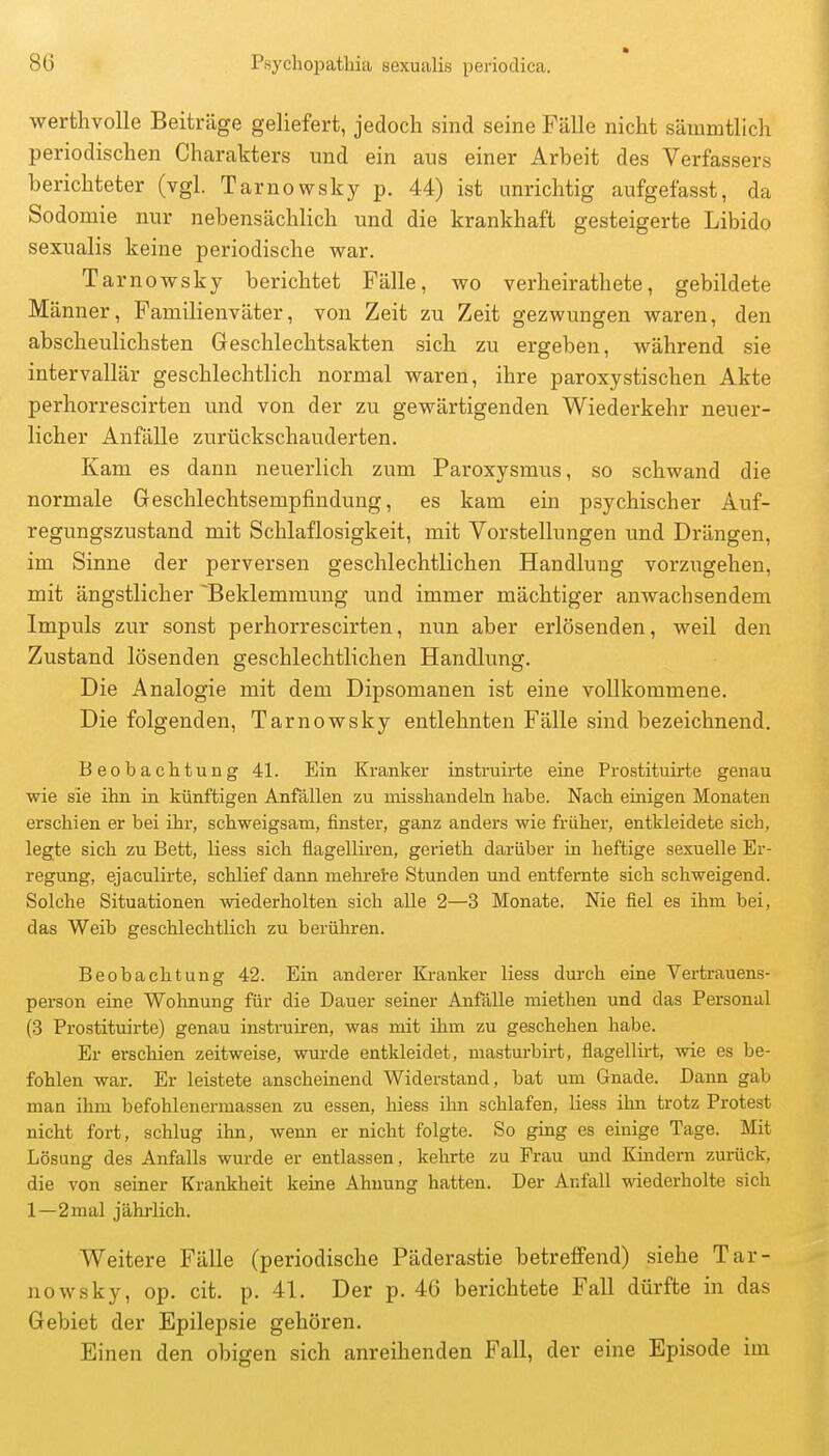 werthvolle Beiträge geliefert, jedoch sind seine Fälle nicht sämmtlich periodischen Charakters und ein aus einer Arbeit des Verfassers berichteter (vgl. Tarnowsky p. 44) ist unrichtig aufgefasst, da Sodomie nur nebensächlich und die krankhaft gesteigerte Libido sexualis keine periodische war. Tarnowsky berichtet Fälle, wo verheirathete, gebildete Männer, Familienväter, von Zeit zu Zeit gezwungen waren, den abscheulichsten Geschlechtsakten sich zu ergeben, während sie intervallär geschlechtlich normal waren, ihre paroxystischen Akte perhorrescirten und von der zu gewärtigenden Wiederkehr neuer- licher Anfälle zurückschauderten. Kam es dann neuerlich zum Paroxysmus, so schwand die normale Geschlechtsempfiudung, es kam ein psychischer Auf- regungszustand mit Schlaflosigkeit, mit Vorstellungen und Drängen, im Sinne der perversen geschlechtlichen Handlung vorzugehen, mit ängstlicher Beklemmung und immer mächtiger anwachsendem Impuls zur sonst perhorrescirten, nun aber erlösenden, weil den Zustand lösenden geschlechtlichen Handlung. Die Analogie mit dem Dipsomanen ist eine vollkommene. Die folgenden, Tarnowsky entlehnten Fälle sind bezeichnend. Beobachtung 41. Ein Kranker instruirte eine Prostituirte genau wie sie ihn in künftigen Anfällen zu misshandeln habe. Nach einigen Monaten erschien er bei ihr, schweigsam, finster, ganz anders wie früher, entkleidete sich, legte sich zu Bett, Hess sich flagelliren, gerieth darüber in heftige sexuelle Er- regung, ejaculirte, schlief dann mehrete Stunden und entfernte sich schweigend. Solche Situationen wiederholten sich alle 2—3 Monate. Nie fiel es ihm bei, das Weib geschlechtlich zu berühren. Beobachtung 42. Ein anderer Kranker liess durch eine Vertrauens- person eine Wohnung für die Dauer seiner Anfälle miethen und das Personal (3 Prostituirte) genau instruiren, was mit üim zu geschehen habe. Er erschien zeitweise, wurde entkleidet, masturbirt, fiagellht, wie es be- fohlen war. Er leistete anscheinend Widerstand, bat um Gnade. Dann gab man ihm befohlenermassen zu essen, hiess ihn schlafen, liess ihn trotz Protest nicht fort, schlug ihn, wenn er nicht folgte. So ging es einige Tage. Mit Lösung des Anfalls wurde er entlassen, kehrte zu Frau und Kmdern zurück, die von seiner Krankheit keine Ahnung hatten. Der Anfall wiederholte sich 1—2mal jährlich. Weitere Fälle (periodische Päderastie betreffend) siehe Tar- nowsky, op. cit. p. 41. Der p. 46 berichtete Fall dürfte in das Gebiet der Epilepsie gehören. Einen den obigen sich anreihenden Fall, der eine Episode im