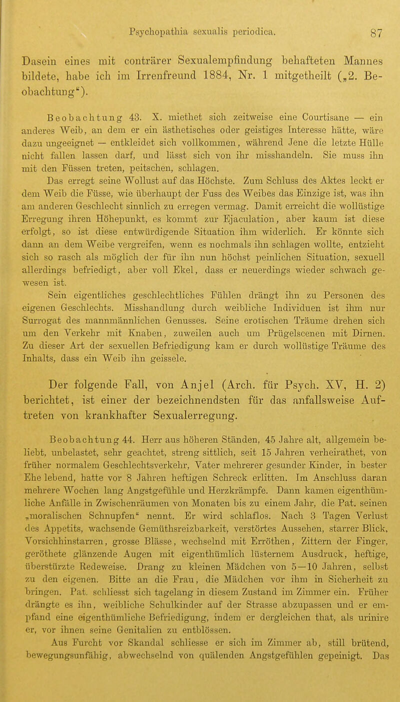 Dasein eines mit conträrer Sexualempfindung behafteten Mannes bildete, habe ich im Irrenfreund 1884, Nr. 1 mitgetheilt („2. Be- obachtung). Beobachtung 43. X. miethet sich zeitweise eine Courtisane — ein anderes Weih, an dem er ein ästhetisches oder geistiges Interesse hätte, wäre dazu ungeeignet — entkleidet sich vollkommen, während Jene die letzte Hülle nicht fallen lassen dai-f, und lässt sich von ihr misshandeln. Sie muss ihn mit den Füssen treten, peitschen, schlagen. Das erregt seine Wollust auf das Höchste. Zum Schluss des Aktes leckt er dem Weib die Füsse, wie überhaupt der Fuss des Weibes das Einzige ist, was ihn am anderen Geschlecht sinnlich zu erregen vermag. Damit erreicht die wollüstige Erregung ihren Höhepunkt, es kommt zur Ejaculation, aber kaum ist diese erfolgt, so ist diese entwürdigende Situation ihm widerlich. Er könnte sich dann an dem Weibe vergreifen, wenn es nochmals ihn schlagen wollte, entzieht sich so rasch als möglich der für ihn nun höchst peinlichen Situation, sexuell allerdings befriedigt, aber voll Ekel, dass er neuerdings wieder schwach ge- wesen ist. Sein eigentliches geschlechtliches Fühlen drängt ihn zu Personen des eigenen Geschlechts. Misshandlung durch weibliche Individuen ist ihm nur Surrogat des mannmännlichen Genusses. Seine erotischen Träume drehen sich um den Verkehr mit Knaben, zuweüen auch um Prügelscenea mit Dirnen. Zu dieser Art der sexuellen Befriedigung kam er durch wollüstige Träume des Inhalts, dass ein Weib ihn geissele. Der folgende Fall, von Anjel (Arch. für Psych. XV, H. 2) berichtet, ist einer der bezeichnendsten für das anfallsweise Auf- treten von krankhafter Sexualerregung. Beobachtung 44. Herr aus höheren Ständen, 45 Jahre alt, allgemein be- liebt, unbelastet, sehr geachtet, streng sittlich, seit 15 Jahren verheirathet, von früher normalem Geschlechtsverkehr, Vater mehrerer gesunder Kinder, in bester Ehe lebend, hatte vor 8 Jahren heftigen Schreck erlitten. Im Anschluss daran mehrere Wochen lang Angstgefühle und Herzkrämpfe. Dann kamen eigenthüm- liche Anfälle in Zwischenräumen von Monaten bis zu einem Jahr, die Pat. seinen ,moralischen Schnupfen nennt. Er wird schlaflos. Nach 3 Tagen Verlust des Appetits, wachsende Gemüthsreizbarkeit, verstörtes Aussehen, starrer Blick, Vorsichhinstan-en, grosse Blässe, wechselnd mit Erröthen, Zittern der Finger, geröthete glänzende Augen mit eigenthümlich lüsternem Ausdruck, heftige, überstürzte Redeweise. Drang zu kleinen Mädchen von 5—10 Jahren, selbst zu den eigenen. Bitte an die Frau, die Mädchen vor ihm in Sicherheit zu bringen. Pat. scliliesst sich tagelang in diesem Zustand im Zimmer ein. Früher drängte es ihn, weibliche Schulkinder auf der Sti'asse abzupassen und er em- pfand eine eigenthümlichc Befriedigung, indem er dergleichen that, als urinire er, vor ihnen seine Genitalien zu entblössen. Aus Furcht vor Skandal schliesse er sich im Zimmer ab, still brütend, bewegungsunfähig, abwechselnd von quälenden Angstgefühlen gepeinigt. Das