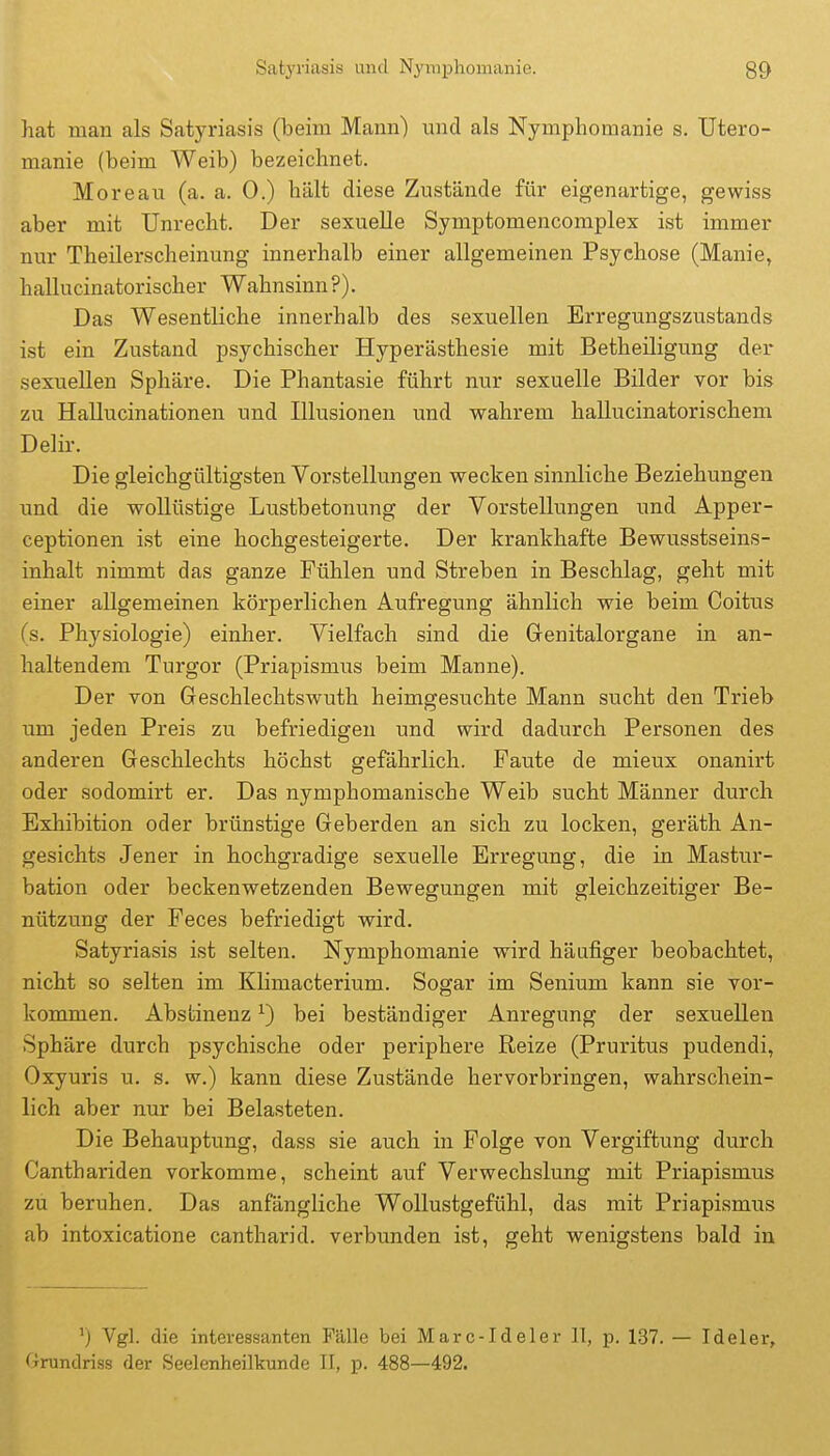 hat man als Satyriasis (beim Mann) und als Nymphomanie s. Utero- manie (beim Weib) bezeichnet. Moreau (a. a. 0.) hält diese Zustände für eigenartige, gewiss aber mit Unrecht. Der sexuelle Symptomencomplex ist immer nur Theilerscheinung innerhalb einer allgemeinen Psychose (Manie, hallucinatorischer Wahnsinn?). Das Wesentliche innerhalb des sexuellen Erregungszustands ist ein Zustand psychischer Hyperästhesie mit Betheiligung der sexuellen Sphäre. Die Phantasie führt nur sexuelle Bilder vor bis zu Hallucinationen und Illusionen und wahrem hallucinatorischem Delir. Die gleichgültigsten Vorstellungen wecken sinnliche Beziehimgen und die wollüstige Lustbetonung der Vorstellungen und Apper- ceptionen ist eine hochgesteigerte. Der krankhafte Bewusstseins- inhalt nimmt das ganze Fühlen und Streben in Beschlag, geht mit einer allgemeinen körperlichen Aufregung ähnlich wie beim Coitus (s. Physiologie) einher. Vielfach sind die Genitalorgane in an- haltendem Turgor (Priapismus beim Manne). Der von Geschlechtswuth heimgesuchte Mann sucht den Trieb um jeden Preis zu befriedigen und wird dadurch Personen des anderen Geschlechts höchst gefährlich. Fante de mieux onanirt oder sodomirt er. Das nymphomanische Weib sucht Männer durch Exhibition oder brünstige Geberden an sich zu locken, geräth An- gesichts Jener in hochgradige sexuelle Erregung, die in Mastur- bation oder beckenwetzenden Bewegungen mit gleichzeitiger Be- nützung der Feces befriedigt wird. Satyriasis ist selten. Nymphomanie wird häufiger beobachtet, nicht so selten im Klimacterium. Sogar im Senium kann sie vor- kommen. Abstinenz ^) bei beständiger Anregung der sexuellen Sphäre durch psychische oder periphere Reize (Pruritus pudendi, Oxyuris u. s. w.) kann diese Zustände hervorbringen, wahrschein- lich aber nur bei Belasteten. Die Behauptung, dass sie auch in Folge von Vergiftung durch Canthariden vorkomme, scheint auf Verwechslung mit Priapismus zu beruhen. Das anfängliche Wollustgefühl, das mit Priapismus ab intoxicatione cantharid. verbunden ist, geht wenigstens bald in ') Vgl. die interessanten Fälle bei Marc-Ideler 11, p. 137. — Ideler, 'irundriss der Seelenheilkunde IT, p. 488—492.