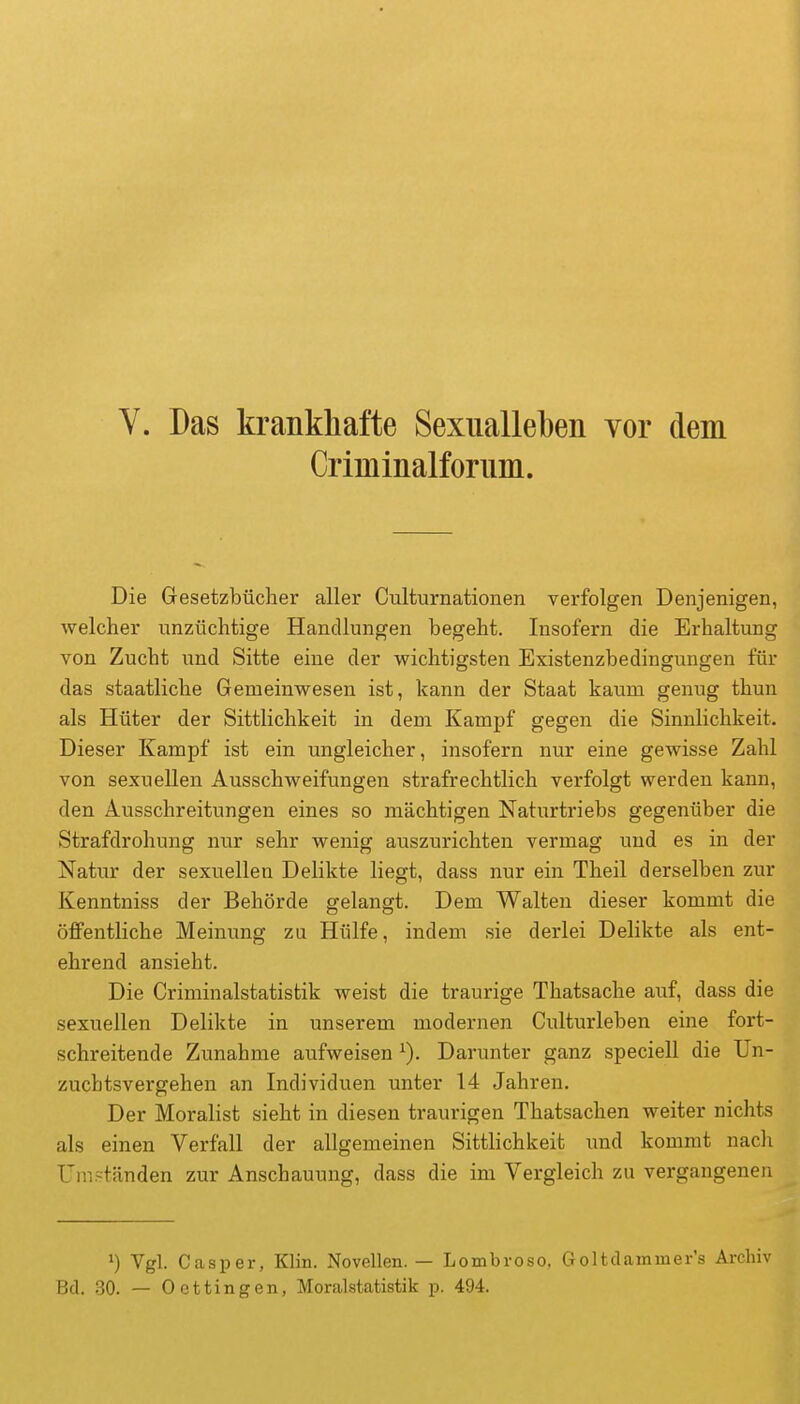 V. Das krankhafte Sexualleben vor dem Criminalfornm. Die Gesetzbücher aller Culturnationen verfolgen Denjenigen, welcher unzüchtige Handlungen begeht. Insofern die Erhaltung von Zucht und Sitte eine der wichtigsten Existenzbedingungen für das staatliche Gemeinwesen ist, kann der Staat kaum genug thun als Hüter der Sittlichkeit in dem Kampf gegen die Sinnlichkeit. Dieser Kampf ist ein ungleicher, insofern nur eine gewisse Zahl von sexuellen Ausschweifungen strafrechtlich verfolgt werden kann, den Ausschreitungen eines so mächtigen Naturtriebs gegenüber die Strafdrohung nur sehr wenig auszurichten vermag und es in der Natur der sexuellen Delikte liegt, dass nur ein Theil derselben zur Kenntniss der Behörde gelangt. Dem Walten dieser kommt die öffentliche Meinung zu Hülfe, indem sie derlei Delikte als ent- ehrend ansieht. Die Criminalstatistik weist die traurige Thatsache auf, dass die sexuellen Delikte in unserem modernen Culturleben eine fort- schreitende Zunahme aufweisen Darunter ganz speciell die Un- zucbtsvergehen an Individuen unter 14 Jahren. Der Moralist sieht in diesen traurigen Thatsachen weiter nichts als einen Verfall der allgemeinen Sittlichkeit und kommt nacli Umständen zur Anschauung, dass die im Vergleich zu vergangenen 1) Vgl. Casper, Klin. Novellen. — Lombroso. Goltdammer's Archiv Bd. 30. — Dettingen, Moralstatistik jd. 494.