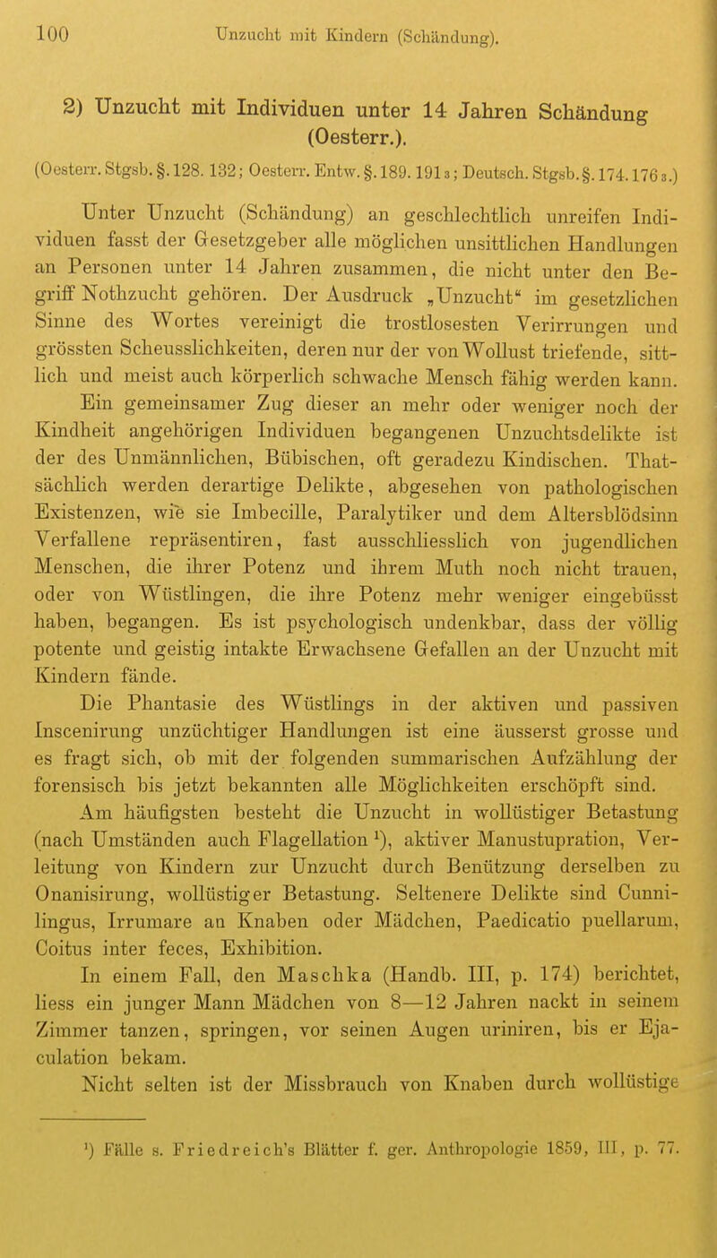 2) Unzucht mit Individuen unter 14 Jahren Schändung (Oesterr.). (OesteiT.Stgsb.§.128.132; Gesten-,Entw.§.189.1913; Deutsch.Stg8b.§. 174.1768.) Unter Unzucht (Schändung) an geschlechtHch unreifen Indi- viduen fasst der Gesetzgeber alle möglichen unsittlichen Handlungen an Personen unter 14 Jahren zusammen, die nicht unter den Be- griff Nothzucht gehören. Der Ausdruck ,Unzucht im gesetzlichen Sinne des Wortes vereinigt die trostlosesten Verirrungen und grössten ScheussHchkeiten, deren nur der von Wollust triefende, sitt- lich und meist auch körperlich schwache Mensch fähig werden kann. Ein gemeinsamer Zug dieser an mehr oder weniger noch der Kindheit angehörigen Individuen begangenen Unzuchtsdelikte ist der des Unmännhchen, Bübischen, oft geradezu Kindischen. That- sächlich werden derartige Dehkte, abgesehen von pathologischen Existenzen, wie sie Imbecille, Paralytiker und dem Altersblödsinn Verfallene repräsentiren, fast ausschliessHch von jugendlichen Menschen, die ihrer Potenz und ihrem Muth noch nicht trauen, oder von Wüstlingen, die ihre Potenz mehr weniger eingebüsst haben, begangen. Es ist psychologisch undenkbar, dass der völlig potente und geistig intakte Erwachsene Gefallen an der Unzucht mit Kindern fände. Die Phantasie des Wüstlings in der aktiven und passiven Inscenirung unzüchtiger Handlungen ist eine äusserst grosse und es fragt sich, ob mit der folgenden summarischen Aufzählung der forensisch bis jetzt bekannten alle Möglichkeiten erschöpft sind. Am häufigsten besteht die Unzucht in wollüstiger Betastung (nach Umständen auch Flagellation ^), aktiver Manustupration, Ver- leitung von Kindern zur Unzucht durch Benützung derselben zu Onanisirung, wollüstiger Betastung. Seltenere Delikte sind Cunni- lingus, Irrumare an Knaben oder Mädchen, Paedicatio puellarum, Coitus inter feces, Exhibition. In einem Fall, den Maschka (Handb. III, p. 174) berichtet, Hess ein junger Mann Mädchen von 8—12 Jahren nackt in seinem Zimmer tanzen, springen, vor seinen Augen uriniren, bis er Eja- culation bekam. Nicht selten ist der Missbrauch von Knaben durch wollüstige ') Fälle s. Friedreich's Blätter f. ger. Anthropologie 1859, III, p. 77.