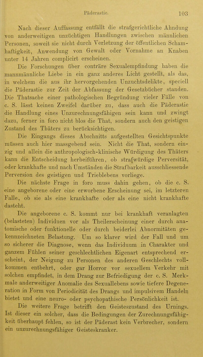 Nach dieser Auffassung entfällt die strafgericlitliche Ahndung von anderweitigen unzüchtigen Handlungen zwischen männlichen Personen, soweit sie nicht durch Verletzung der öffentlichen Scham- haftio-keit, Anwendung von Gewalt oder Vornahme an Knaben unter 14 Jahren complicirt erscheinen. Die Forschungen über conträre Sexualempfindung haben die mannmännliche Liebe in ein ganz anderes Licht gestellt, als das, in welchem die aus ihr hervorgehenden Unzuchtsdelikte, speciell die Päderastie zur Zeit der Abfassung der Gesetzbücher standen. Die Thatsache einer pathologischen Begründung vieler Fälle von c. S. lässt keinen Zweifel darüber zu, dass auch die Päderastie die Handlung eines Unzurechnungsfähigen sein kann und zwingt dazu, ferner in foro nicht blos die That, sondern auch den geistigen Zustand des Thäters zu berücksichtigen. Die Eingangs dieses Abschnitts aufgestellten Gesichtspunkte müssen auch hier massgebend sein. Nicht die That, sondern ein- zig und allein die anthropologisch-klinische Würdigung des Thäters kann die Entscheidung herbeiführen, ob strafwürdige Perversität, oder krankhafte und nach Umständen die Strafbarkeit ausschliessende Perversion des geistigen und Trieblebens vorliege. Die nächste Frage in foro muss dahin gehen, ob die c. S. eine angeborene oder eine erworbene Erscheinung sei, im letzteren Falle, ob sie als eine krankhafte oder als eine nicht krankhafte dasteht. Die angeborene c. S. kommt nur bei krankhaft veranlagten (belasteten) Individuen vor als Theilersch einung einer durch ana- tomische oder funktionelle oder durch beiderlei Abnormitäten ge- kennzeichneten Belastung. Um so klarer wird der Fall und um so sicherer die Diagnose, wenn das Individuum in Charakter und ganzem Fühlen seiner geschlechtlichen Eigenart entsprechend er- scheint, der Neigung zu Personen des anderen Geschlechts voll- kommen entbehrt, oder gar Horror vor sexuellem Verkehr mit solchen empfindet, in dem Drang zur Befriedigung der c. S. Merk- male anderweitiger Anomalie des Sexuallebens sowie tiefere Degene- ration in Form von Periodicität des Drangs und impulsivem Handeln bietet und eine neuro- oder psychopathische Persönlichkeit ist. Die weitere Frage betrifft den Geisteszustand des Urnings. Ist dieser ein solcher, dass die Bedingungen der Zurechnungsfähig- keit überhaupt fehlen, so ist der Päderast kein Verbrecher, sondern ein unzurechnungsfähiger Geisteskranker.